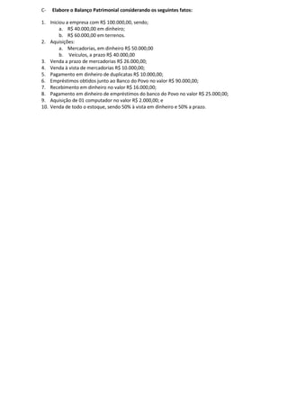 C-   Elabore o Balanço Patrimonial considerando os seguintes fatos:

1. Iniciou a empresa com R$ 100.000,00, sendo;
        a. R$ 40.000,00 em dinheiro;
        b. R$ 60.000,00 em terrenos.
2. Aquisições:
        a. Mercadorias, em dinheiro R$ 50.000,00
        b. Veículos, a prazo R$ 40.000,00
3. Venda a prazo de mercadorias R$ 26.000,00;
4. Venda à vista de mercadorias R$ 10.000,00;
5. Pagamento em dinheiro de duplicatas R$ 10.000,00;
6. Empréstimos obtidos junto ao Banco do Povo no valor R$ 90.000,00;
7. Recebimento em dinheiro no valor R$ 16.000,00;
8. Pagamento em dinheiro de empréstimos do banco do Povo no valor R$ 25.000,00;
9. Aquisição de 01 computador no valor R$ 2.000,00; e
10. Venda de todo o estoque, sendo 50% à vista em dinheiro e 50% a prazo.
 