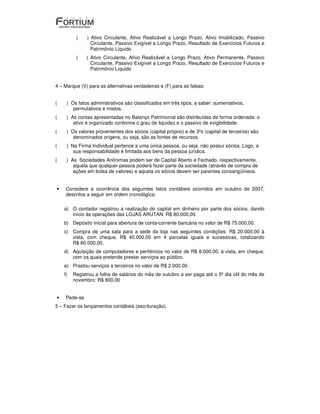 (    ) Ativo Circulante, Ativo Realizável a Longo Prazo, Ativo Imobilizado, Passivo
                 Circulante, Passivo Exigível a Longo Prazo, Resultado de Exercícios Futuros e
                 Patrimônio Líquido
          (    ) Ativo Circulante, Ativo Realizável a Longo Prazo, Ativo Permanente, Passivo
                 Circulante, Passivo Exigível a Longo Prazo, Resultado de Exercícios Futuros e
                 Patrimônio Líquido


4 – Marque (V) para as alternativas verdadeiras e (F) para as falsas:


(    ) Os fatos administrativos são classificados em três tipos, a saber: aumentativos,
        permutativos e mistos.
(    ) As contas apresentadas no Balanço Patrimonial são distribuídas de forma ordenada: o
        ativo é organizado conforme o grau de liquidez e o passivo de exigibilidade.
(    ) Os valores provenientes dos sócios (capital próprio) e de 3ºs (capital de terceiros) são
        denominados origens, ou seja, são as fontes de recursos.
(    ) Na Firma Individual pertence a uma única pessoa, ou seja, não possui sócios. Logo, a
        sua responsabilidade é limitada aos bens da pessoa jurídica.
(    ) As Sociedades Anônimas podem ser de Capital Aberto e Fechado, respectivamente,
        aquela que qualquer pessoa poderá fazer parte da sociedade (através de compra de
        ações em bolsa de valores) e aquela os sócios devem ser parentes consangüíneos.


•    Considere a ocorrência dos seguintes fatos contábeis ocorridos em outubro de 2007,
     descritos a seguir em ordem cronológica:

    a) O contador registrou a realização do capital em dinheiro por parte dos sócios, dando
       início às operações das LOJAS ARUTAN: R$ 80.000,00.
    b) Depósito inicial para abertura de conta-corrente bancária no valor de R$ 75.000,00.
    c) Compra de uma sala para a sede da loja nas seguintes condições: R$ 20.000,00 à
       vista, com cheque, R$ 40.000,00 em 4 parcelas iguais e sucessivas, totalizando
       R$ 60.000,00.
    d) Aquisição de computadores e periféricos no valor de R$ 8.000,00, à vista, em cheque,
       com os quais pretende prestar serviços ao público.
    e) Prestou serviços a terceiros no valor de R$ 2.000,00.
    f)   Registrou a folha de salários do mês de outubro a ser paga até o 5º dia útil do mês de
         novembro: R$ 800,00


•    Pede-se
5 – Fazer os lançamentos contábeis (escrituração).
 