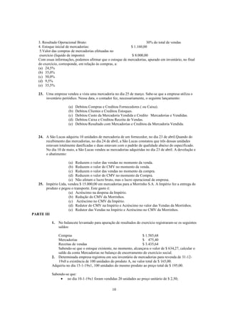 3. Resultado Operacional Bruto:                                    30% do total de vendas
    4. Estoque inicial de mercadorias:                       $ 1.160,00
     5.Valor das compras de mercadorias efetuadas no
     exercício (liquido de imposto)                           $ 8.000,00
    Com essas informações, podemos afirmar que o estoque de mercadorias, apurado em inventário, no final
    do exercício, corresponde, em relação às compras, a:
    (a) 24,5%
    (b) 35,0%
    (c) 50,0%
    (d) 9,5%
    (e) 35,5%

    23. Uma empresa vendeu a vista uma mercadoria no dia 25 de março. Sabe-se que a empresa utiliza o
        inventário periódico. Nessa data, o contador fez, necessariamente, o seguinte lançamento:

                       (a)   Debitou Compras e Creditou Fornecedores ( ou Caixa).
                       (b)   Debitou Clientes e Creditou Estoques.
                       (c)   Debitou Custo da Mercadoria Vendida e Credito Mercadorias e Vendidas.
                       (d)   Debitou Caixa e Creditou Receita de Vendas.
                       (e)   Debitou Resultado com Mercadorias e Creditou da Mercadoria Vendida.


    24. A São Lucas adquiriu 10 unidades de mercadoria de um fornecedor, no dia 23 de abril.Quando do
        recebimento das mercadorias, no dia 24 de abril, a São Lucas constatou que três dessas unidades
        estavam totalmente danificadas e duas estavam com o padrão de qualidade abaixo do especificado.
        No dia 10 de maio, a São Lucas vendeu as mercadorias adquiridas no dia 23 de abril. A devolução e
        o abatimento:

                     (a) Reduzem o valor das vendas no momento da venda.
                     (b) Reduzem o valor do CMV no momento da venda.
                     (c) Reduzem o valor das vendas no momento da compra.
                     (d) Reduzem o valor do CMV no momento da Compra.
                     (e) Não afetam o lucro bruto, mas o lucro operacional de empresa.
   25. Império Ltda, vendeu $ 15.000,00 em mercadorias para a Morrinho S.A. A Império fez a entrega do
       produto e pegou o transporte. Este gasto é:
                     (a) Acréscimo na despesa da Império.
                     (b) Redução do CMV da Morrinhos.
                     (c) Acréscimo no CMV da Império.
                     (d) Redutor do CMV na Império e Acréscimo no valor das Vendas da Morrinhos.
                     (e) Redutor das Vendas na Império e Acréscimo no CMV da Morrinhos.
PARTE III

            1.   No balancete levantado para apuração de resultados do exercício registraram-se os seguintes
                 saldos:

               Compras                                               $ 1.585,68
               Mercadorias                                           $ 475,40
               Receitas de vendas                                    $ 3.435,64
               Sabendo-se que o estoque existente, no momento, alcançava o valor de $ 634,27, calcular o
               saldo da conta Mercadorias no balanço de encerramento do exercício social.
            2. Determinada empresa registrou em seu inventário de mercadorias para revenda de 31-12-
               19x0 a existência de 100 unidades do produto A, no valor total de $ 165,00.
            Adquiriu no dia 15-1-19x1, 100 unidades do mesmo produto ao preço total de $ 195,00.

            Sabendo-se que:
                 • no dia 10-1-19x1 foram vendidas 20 unidades ao preço unitário de $ 2,50;

                                                    10
 