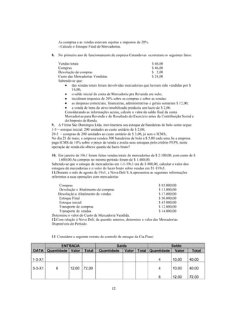 As compras e as vendas estavam sujeitas a impostos de 20%.
                  - Calcule o Estoque Final de Mercadorias.

         8.       No primeiro ano de funcionamento de empresa Catanduvas ocorreram os seguintes fatos:

             Vendas totais                                                 $ 60,00
             Compras                                                       $ 46,00
             Devolução de compras                                          $ 5,00
             Custo das Mercadorias Vendidas                                $ 24,00
             Sabendo-se que:
                  • das vendas totais foram devolvidas mercadorias que haviam sido vendidas por $
                      10,00;
                  • o saldo inicial da conta de Mercadoria pra Revenda era nulo;
                  • incidiram impostos de 20% sobre as compras e sobre as vendas:
                  • as despesas comerciais, financeiras, administrativas e gerais somaram $ 12,00;
                  • a venda de bens do ativo imobilizado produziu um lucro de $ 2,00.
                  Considerando as informações acima, calcule o valor do saldo final da conta
                  Mercadorias para Revenda e do Resultado do Exercício antes da Contribuição Social e
                  do Imposto de Renda.
         9. A Firma São Domingos Ltda, movimentou seu estoque de batedeiras de bolo como segue:
         1-5 − estoque inicial: 200 unidades ao custo unitário de $ 2,00;
         20-5 − compras de 200 unidades ao custo unitário de $ 3,00, já sem o ICMS;
         No dia 21 de maio, a empresa vendeu 300 batedeiras de bolo a $ 5,00 cada uma.Se a empresa
         paga ICMS de 10% sobre o preço de venda e avalia seus estoques pelo critério PEPS, nesta
         operação de venda ela obteve quanto de lucro bruto?

         10. Em janeiro de 19x1 foram feitas vendas totais de mercadorias de $ 2.100,00, com custo de $
              1.600,00.As compras no mesmo período foram de $ 1.400,00.
         Sabendo-se que o estoque de mercadorias em 1-1-19x1 era de $ 800,00, calcular o valor dos
         estoques de mercadorias e o valor do lucro bruto sobre vendas em 31-119x1.
         11.Durante o mês de agosto de 19x1, a Nova Deli S.A.apresentou as seguintes informações
         referentes a suas operações com mercadorias

             Compras                                                            $ 85.000,00
             Devolução e Abatimento de compras                                  $ 13.000,00
             Devolução e Abatimento de vendas                                   $ 17.000,00
             Estoque Final                                                      $ 30.000,00
             Estoque inicial                                                    $ 45.000,00
             Transporte de compras                                              $ 12.000,00
             Transporte de vendas                                               $ 14.000,00
         Determine o valor do Custo da Mercadoria Vendida.
         12.Com relação à Nova Deli, da questão anterior, determine o valor das Mercadorias
         Disponíveis do Período.


         13. Considere a seguinte extrato de controle de estoque da Cia.Piaui:

            ENTRADA                                  Saída                   Saldo
DATA Quantidade Valor             Total     Quantidade Valor Total Quantidade Valor                      Total

1-3-X1                                                                           4       10,00      40,00

3-3-X1        6          12,00    72,00                                          4       10,00      40,00

                                                                                 6       12,00      72,00


                                                    12
 