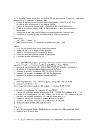 A Cia Marinho Chagas apresentava no final de XO os dados acima. A empresa é tipicamente
comercial. Em X1 ocorreram os seguintes fatos:
1) Compra de mercadorias a prazo (fornecedores) no valor de R$ 10.000, ICMS: 15%
2) Devolução sobre a última compra no valor de R$ 900.
3) Compra de mercadorias no valor de R$ 6.000,00,com IPI 10% e ICMS de 15%
4) Venda de mercadorias no valor de R$ 30.600, sendo 80% à vista e o restante a prazo
   (duplicatas)
5) Abatimento de R$ 1.000 em mercadorias relativa a última venda (nas duplicatas)
6) Pagamento de despesas diversas no mês no valor de R$ 1.200 em dinheiro

Observações:
a) PIS:1,65% e COFINS:7,6%
b) Após inventário físico , foi constatado um estoque final de R$ 2.000

Pede-se:
a) Fazer lançamentos no diário e razão dos acontecimentos
b) Apurar o CMV e Lucro Bruto somente no Razão
c) Apurar o Resultado do período somente no Razão
d) Levantar a Demonstração do Resultado do Exercício e
e) Levantar o Balanço Patrimonial de X1


5) A CIA ENGANOSA, empresa que compra e revende um único produto, realizou as
seguintes operações somente com incidência de ICMS de 15% em ABRIL:
a) compra de mercadorias no valor total de R$ 2.000,00, 200 unidades (em dinheiro)
b) devolução de 10 unidades da compra anterior (em dinheiro)
c) venda de 80 unidades no valor de R$ 1.200,00 (em dinheiro)
d) venda de 100 unidades no valor de R$ 2.000,00 (duplicatas)
e) devolução de 30 unidades da última venda (duplicatas)

Pede-se:
a) fazer lançamentos no Diário e Razão e apurar o estoque pelo método PEPS
b) Apurar o lucro Bruto de abril
Obs: Estoque inicial de mercadorias: 20 unidades a custo total de R$ 360,00

6) Operações comerciais da Cia Periquita S/A, em MAIO:
a) Estoque inicial de mercadorias no valor total de R$ 2.000,00, 200 unidades, ICMS: 15%
b) Compra de 100 unidades no valor R$ 1.000,00, com ICMS: 15% e IPI destacado de 10%
c) venda de 200 unidades no valor de R$ 3.400,00, com ICMS: 15%
d) compra de 50 unidades no valor de R$ 600,00 com ICMS: 15%
e) venda de 120 unidades no valor de R$ 2.400,00 com ICMS: 15%
f) abatimento de R$ 100,00 sobre a última venda

Pede-se:
a) fazer lançamentos no Diário e Razão e apurar o estoque pela média ponderada móvel
b) Apurar o lucro Bruto de abril



7) (AFC 2002ESAF) Abaixo está demonstrado o fluxo de entradas e saídas da mercadoria

                                                2
 