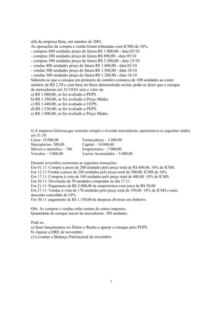 alfa da empresa Beta, em outubro de 2001.
As operações de compra e venda foram tributadas com ICMS de 10%.
- compras 600 unidades preço de fatura R$ 1.800,00 - data 02/10
- compras 200 unidades preço de fatura R$ 800,00 - data 05/10
- compras 500 unidades preço de fatura R$ 2.500,00 - data 15/10
- vendas 400 unidades preço de fatura R$ 1.600,00 - data 03/10
- vendas 300 unidades preço de fatura R$ 1.500,00 - data 10/10
- vendas 300 unidades preço de fatura R$ 1.200,00 - data 16/10
Sabendo-se que o estoque em primeiro de outubro constava de 100 unidades ao custo
unitário de R$ 2,70 e com base no fluxo demonstrado acima, pode-se dizer que o estoque
de mercadorias em 31/10/01 terá o valor de
a) R$ 1.080,00, se for avaliado a PEPS.
b) R$ 1.388,00, se for avaliado a Preço Médio.
c) R$ 1.440,00, se for avaliado a UEPS.
d) R$ 1.530,00, se for avaliado a PEPS.
e) R$ 1.800,00, se for avaliado a Preço Médio.



8) A empresa Gloriosa,que somente compra e revende mercadorias, apresentava os seguintes saldos
em 31.10:
Caixa- 10.000,00               Fornecedores – 3.000,00
Mercadorias- 300,00            Capital – 10.000,00
Móveis e utensílios – 700      Empréstimos – 7.000,00
Veículos – 5.000,00            Lucros Acumulados – 5.000,00

Durante novembro ocorreram as seguintes transações:
Em 01.11: Compra a prazo de 200 unidades pelo preço total de R$ 400,00, 10% de ICMS.
Em 12.11:Vendas a prazo de 200 unidades pelo preço total de 500,00, ICMS de 10%.
Em 17.11: Compras à vista de 180 unidades pelo preço total de 400,00. 10% de ICMS.
Em 20.11: Devolução de 50 unidades compradas no dia 17.11.
Em 21.11: Pagamento de R$ 2.000,00 de empréstimos com juros de R$ 50,00
Em 27.11: Vendas à vista de 170 unidades pelo preço total de 550,00. 10% de ICMS e mais
desconto concedido de 10%.
Em 30.11: pagamento de R$ 1.350,00 de despesas diversas em dinheiro.

Obs: As compras e vendas estão isentas de outros impostos.
Quantidade do estoque inicial de mercadorias: 200 unidades.

Pede-se:
a) fazer lançamentos no Diário e Razão e apurar o estoque pelo PEPS.
b) Apurar a DRE de novembro
c) Levantar o Balanço Patrimonial de novembro




                                                3
 