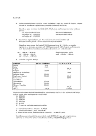 PARTE II


    1.     No encerramento do exercício social, a conta Mercadoria − usada para registro de estoques, compras
           e vendas de mercadoria − apresentava-se com saldo credor de $ 240.000,00.

           Sabendo-se que o inventário final foi de $ 195.000,00, pode-se afirmar que houve nas vendas do
           período:
               (a) Prejuízo de $ 45.000,00.                         (b) Lucro de $ 45.000,00.
               (c) Prejuízo de $ 240.000,00                         (d) Lucro de $ 435.000,00.
               (e) Prejuízo de $ 435.000,00

    2.     Determinada empresa adquiriu, em 19x1, mercadoria para revenda no total de $
           4.000,00.Durante o período a receita de vendas alcançou $ 7.000,00.

           Sabendo-se que o estoque final era de $ 300,00 o estoque inicial de $ 200,00 e, no período,
           registravam-se devolução de compra de $ 100,00 e de vendas de $ 250,00, pode-se afirmar que o
           custo das mercadorias vendidas e as mercadorias disponíveis para venda foram de:

         (a) $ 3.900,00 e $ 4.200,00.                              (b) $ 3.800,00 e $ 4.100,00.
           (c) $ 3.800,00 e 3.900,00.                              (d) $ 3.100,00 e $ 3.400,00.
           (e) $ 2.950,00 e $ 3.250,00.

    3.     Considere o seguinte Balanço:

CONTAS                               SALDO DEVEDOR                      SALDO CREDOR
Bancos                                        80,00
Caixa                                         20,00
Capital                                                                              200,00
Compras                                           700,00
Depreciação Acumuladas                                                               50,00
Despesas Gerais                                   100,00
Duplicatas a Receber                              300,00                             400,00
Fornecedores                                                                          50,00
Juros Ativos
Juros Passivos                                    100,00
Mercadorias                                       200,00
Móveis e Utensílios                               100,00
Vendas                                                                               900,00
TOTAL                                            1.600,00                           1.600,00

Levando-se em conta os dados acima e sabendo-se que os estoques em 31-12-19x1 montavam a $ 300,00,
pode-se afirmar que o lucro líquido do exercício é de:
    (a) $ 300,00.
    (b) $ 200,00.
    (c) $ 150,00.
    (d) $ 100,00.
    (e) $ 50,00.
    4. A empresas realizou as seguintes operações:

    a. Compra de mercadoria a dinheiro, $ 30.000,00.
    b. Compra de mercadoria a prazo, $ 10.000,00.
    c. Venda de mercadorias, sendo $ 10.000,00 a dinheiro e $ 30.000,00 a prazo.

    Considerando que estoque inicial de mercadoria era de $ 12.000,00 e que após o registro dessas
    operações as mercadorias remanescentes foram avaliadas por $ 22.000,00, pergunta-se:

                                                       4
 
