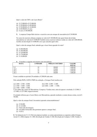 Qual o valor do CMV e do Lucro Bruto?

    (a)   $ 12.000,00 e $ 52.000,00.
    (b)   $ 30.000,00 e $ 40.000,00.
    (c)   $ 30.000,00 e $ 10.000,00.
    (d)   $ 40.000,00 e $ zero.
    (e)   $ zero e $ 40.000,00.

    5.    A empresa Campo Belo iniciou o exercício com um estoque de mercadoria de $ 30.000,00.

    No curso do exercício efetuou compras no valor de $ 180.000,00, das quais foram devolvidas
    mercadorias no valor de $ 10.000,00.Também nesse exercício efetuou vendas no valor de $ 200.000,00;
    recebeu em devolução $ 10.000,00 e teve que cancelar igual valor.

    Qual o valor do estoque final, sabendo que o lucro bruto apurado foi nulo?

    (a)   $ 200.000,00.
    (b)   $ 180.000,00.
    (c)   $ 120.000,00.
    (d)   $ 170.000,00.
    (e)   $ 10.000,00.


    6.    Considere o seguinte movimento com mercadorias:
          DATA                   UNIDADE           PREÇO UNITÁRIO                     VALOR
                                                                                      TOTAL
5-2                                    10                     100,00                  1.000,00
10-2                                   12                     150,00                  1.800,00
20-2                                   18                     100,00                  1.800,00
28-2                                   10                     140,00                  1.400,00

Foram vendidas no período 20 unidades a $ 200,00 cada uma.

Pelo método PEPS, UEPS E PMP de avaliação, o Estoque Final resultou em:

(a) 2.400 − 2.500 − 4.800.                 (b) 2.500 −2.400 − 2.400.
(c) 3.500 − 3.600 − 3.600.                 (d) 3.600 − 2.400 − 3.500.
(e) 3.500 − 4.800 − 3.600,
7. Os saldos das contas de Mercadorias, Compras e Vendas eram, antes de apurar o resultado, $ 12.000, $
127.000, e $ 237.000, respectivamente.

O contador afirmou que o Lucro Bruto com Mercadorias, apurado mediante o exame dessas contas, era de $
98.000.

Qual o valor do estoque Final ( Inventário) apurado extracontabilmente?

    (a)   $ 98.000.
    (b)   $ 122.000.
    (c)   Nulo (não há estoque).
    (d)   Os dados fornecidos não permitem apurar o estoque final..
    (e)   N.D.A.

8. No balancete de 31-12-19x0, da empresa Lambari, as contas apresentaram os seguintes saldos:Estoque
inicial: $ 1.200;Compras: $ 1.500; Devolução de Vendas: $ 100; Devolução de Compras: $ 200; Vendas: $


                                                      5
 