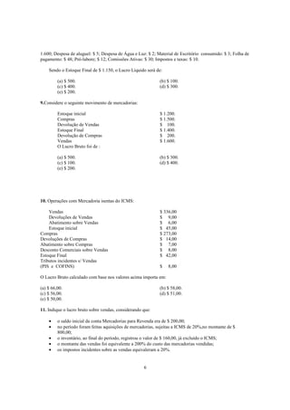 1.600; Despesa de aluguel: $ 5; Despesa de Água e Luz: $ 2; Material de Escritório consumido: $ 3; Folha de
pagamento: $ 48; Pró-labore; $ 12; Comissões Ativas: $ 30; Impostos e taxas: $ 10.

    Sendo o Estoque Final de $ 1.150, o Lucro Líquido será de:

         (a) $ 500.                                          (b) $ 100.
         (c) $ 400.                                          (d) $ 300.
         (e) $ 200.

9.Considere o seguinte movimento de mercadorias:

         Estoque inicial                                     $ 1.200.
         Compras                                             $ 1.500.
         Devolução de Vendas                                 $ 100.
         Estoque Final                                       $ 1.400.
         Devolução de Compras                                $ 200.
         Vendas                                              $ 1.600.
         O Lucro Bruto foi de :

         (a) $ 500.                                          (b) $ 300.
         (c) $ 100.                                          (d) $ 400.
         (e) $ 200.




10. Operações com Mercadoria isentas do ICMS:

    Vendas                                                   $ 336,00
    Devoluções de Vendas                                     $ 9,00
    Abatimento sobre Vendas                                  $ 6,00
    Estoque inicial                                          $ 45,00
Compras                                                      $ 273,00
Devoluções de Compras                                        $ 14,00
Abatimento sobre Compras                                     $ 7,00
Desconto Comerciais sobre Vendas                             $ 8,00
Estoque Final                                                $ 42,00
Tributos incidentes s/ Vendas
(PIS e COFINS)                                               $   8,00

O Lucro Bruto calculado com base nos valores acima importa em:

(a) $ 66,00.                                                 (b) $ 58,00.
(c) $ 56,00.                                                 (d) $ 51,00.
(e) $ 50,00.

11. Indique o lucro bruto sobre vendas, considerando que:

    •    o saldo inicial da conta Mercadorias para Revenda era de $ 200,00;
    •    no período foram feitas aquisições de mercadorias, sujeitas a ICMS de 20%,no montante de $
         800,00;
    •    o inventário, ao final do período, registrou o valor de $ 160,00, já excluído o ICMS;
    •    o montante das vendas foi equivalente a 200% do custo das mercadorias vendidas;
    •    os impostos incidentes sobre as vendas equivaleram a 20%.


                                                     6
 