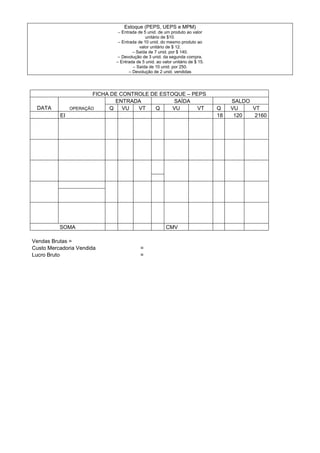 Estoque (PEPS, UEPS e MPM)
                              – Entrada de 5 unid. de um produto ao valor
                                            unitário de $10.
                              – Entrada de 10 unid. do mesmo produto ao
                                         valor unitário de $ 12.
                                      – Saída de 7 unid. por $ 140.
                              – Devolução de 3 unid. da segunda compra.
                             – Entrada de 5 unid. ao valor unitário de $ 15.
                                      – Saída de 10 unid. por 250.
                                    – Devolução de 2 unid. vendidas




                       FICHA DE CONTROLE DE ESTOQUE – PEPS
                               ENTRADA          SAÍDA                               SALDO
 DATA          OPERAÇÃO      Q   VU  VT   Q     VU      VT                     Q    VU    VT
          EI                                                                   18    120   2160




          SOMA                                         CMV

Vendas Brutas =
Custo Mercadoria Vendida                 =
Lucro Bruto                              =
 