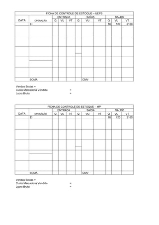 FICHA DE CONTROLE DE ESTOQUE – UEPS
                               ENTRADA          SAÍDA             SALDO
 DATA          OPERAÇÃO      Q   VU  VT   Q     VU      VT   Q    VU    VT
          EI                                                 18    120   2160




          SOMA                               CMV

Vendas Brutas =
Custo Mercadoria Vendida             =
Lucro Bruto                          =




                        FICHA DE CONTROLE DE ESTOQUE – MP
                               ENTRADA          SAÍDA             SALDO
 DATA          OPERAÇÃO     Q    VU  VT    Q    VU      VT   Q    VU    VT
          EI                                                 18    120   2160




          SOMA                               CMV

Vendas Brutas =
Custo Mercadoria Vendida             =
Lucro Bruto                          =
 