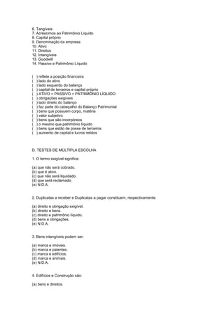 6. Tangíveis
7. Acréscimos ao Patrimônio Líquido
8. Capital próprio
9. Denominação da empresa
10. Ativo
11. Direitos
12. Intangíveis
13. Goodwill
14. Passivo e Patrimônio Líquido


(   ) reflete a posição financeira
(   ) lado do ativo
(   ) lado esquerdo do balanço
(   ) capital de terceiros e capital próprio
(   ) ATIVO = PASSIVO + PATRIMÔNIO LÍQUIDO
(   ) obrigações exigíveis
(   ) lado direito do balanço
(   ) faz parte do cabeçalho do Balanço Patrimonial
(   ) bens que possuem corpo, matéria
(   ) valor subjetivo
(   ) bens que são incorpóreos
(   ) o mesmo que patrimônio líquido
(   ) bens que estão de posse de terceiros
(   ) aumento de capital e lucros retidos



D. TESTES DE MÚLTIPLA ESCOLHA

1. O termo exigível significa:

(a) que não será cobrado.
(b) que é ativo.
(c) que não será liquidado.
(d) que será reclamado.
(e) N.D.A.


2. Duplicatas a receber e Duplicatas a pagar constituem, respectivamente:

(a) direito e obrigação exigível.
(b) direito e bens.
(c) direito e patrimônio líquido.
(d) bens e obrigações.
(e) N.D.A.


3. Bens intangíveis podem ser:

(a) marca e imóveis.
(b) marca e patentes.
(c) marca e edifícios.
(d) marca e animais.
(e) N.D.A.


4. Edifícios e Construção são:

(a) bens e direitos.
 