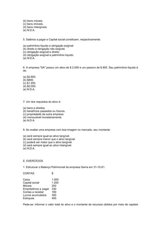 (b) bens móveis.
(c) bens imóveis.
(d) bens intangíveis.
(e) N.D.A.


5. Salários a pagar e Capital social constituem, respectivamente:

(a) patrimônio líquido e obrigação exigível.
(b) direito e obrigação não exigível.
(c) obrigação exigível e direito.
(d) obrigação exigível e patrimônio líquido.
(e) N.D.A.


6. A empresa "SA" possui um ativo de $ 2.000 e um passivo de $ 800. Seu patrimônio líquido é
de:

(a) $2.800.
(b) $800.
(c) $1.200.
(d) $2.000.
(e) N.D.A.



7. Um dos requisitos do ativo é:

(a) bens e direitos.
(b) benefícios passados ou futuros.
(c) propriedade da outra empresa.
(d) mensurável monetariamente.
(e) N.D.A.


8. Ao avaliar uma empresa com boa imagem no mercado, seu montante:

(a) será sempre igual ao ativo tangível.
(b) será sempre menor que o ativo tangível.
(c) poderá ser maior que o ativo tangível.
(d) será sempre igual ao ativo intangível.
(e) N.D.A.



E. EXERCÍCIOS

1. Estruturar o Balanço Patrimonial da empresa Gama em 31-12-X1.

CONTAS                  $

Caixa                   1.000
Capital social          1.200
Móveis                  250
Empréstimos a pagar     330
Contas a receber        180
Lucros acumulados       300
Estoques                400

Pede-se: informar o valor total do ativo e o montante de recursos obtidos por meio de capitais
 