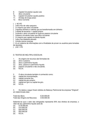 8.    Capital Circulante Líquido nulo
9.    Ativo circulante
10.   Capital Circulante Líquido positivo
11.   Dívidas de longo prazo
12.   Ativo Corrente

( ) AC-PC
( ) ativo fixo de valor pequeno
( ) o mesmo que ativo circulante
( ) significa dinheiro e valores que se transformarão em dinheiro
( ) capital de terceiros + capital próprio
( ) quando o ativo circulante for igual ao passivo circulante
( ) passivo circulante maior que ativo circulante
( ) o mesmo que capital circulante líquido
( ) ativo fixo bastante elevado
( ) dívida menos onerosa
( ) é um sistema de informações com a finalidade de prover os usuários para tomadas
de decisões
( ) AC > PC



D. TESTES DE MÚLTIPLA ESCOLHA

1.    As origens de recursos são formadas de:
(a)   ativo e passivo.
(b)   ativo e patrimônio líquido.
(c)   ativo, passivo e patrimônio líquido.
(d)   passivo circulante e não circulante.
(e)   N.D.A.


2.    O ativo circulante também é conhecido como:
(a)   capital de movimentação.
(b)   capital corrente fixo.
(c)   capital de giro próprio.
(d)   capital em giro ou capital de giro.
(e)   N.D.A.


3.    Os dados a seguir foram obtidos do Balanço Patrimonial da empresa "Original",
em determinada data:

Total dos Bens                     $ 20.000,00
Total das Origens de Recursos      $ 50.000.00

Sabendo-se que o valor das obrigações representa 50% dos direitos da empresa, o
valor de seu patrimônio líquido será de:
(a)    S 30.000,00.
(b)    515.000,00.
(c)    $35.000,00.
(d)    $25.000,00
(e)    N.D.A.
 