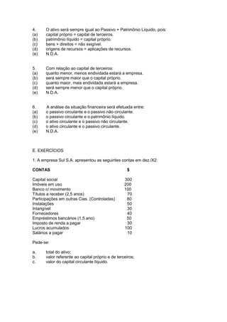 4.     O ativo será sempre igual ao Passivo + Patrimônio Líquido, pois:
(a)    capital próprio = capital de terceiros.
(b)    patrimônio líquido = capital próprio.
(c)    bens + direitos = não exigível.
(d)    origens de recursos = aplicações de recursos.
(e)    N.D.A.


5.     Com relação ao capital de terceiros:
(a)    quanto menor, menos endividada estará a empresa.
(b)    será sempre maior que o capital próprio.
(c)    quanto maior, mais endividada estará a empresa.
(d)    será sempre menor que o capital próprio.
(e)    N.D.A.


6.     A análise da situação financeira será efetuada entre:
(a)    o passivo circulante e o passivo não circulante.
(b)    o passivo circulante e o patrimônio líquido.
(c)    o ativo circulante e o passivo não circulante.
(d)    o ativo circulante e o passivo circulante.
(e)    N.D.A.



E. EXERCÍCIOS

1. A empresa Sul S.A. apresentou as seguintes contas em dez./X2.

CONTAS                                               $

Capital social                                     300
Imóveis em uso                                     200
Banco c/ movimento                                 100
Títulos a receber (2,5 anos)                        70
Participações em outras Cias. (Controladas)         80
Instalações                                         50
Intangível                                          30
Fornecedores                                        40
Empréstimos bancários (1,5 ano)                     50
Imposto de renda a pagar                            30
Lucros acumulados                                  100
Salários a pagar                                    10

Pede-se:

a.     total do ativo;
b.     valor referente ao capital próprio e de terceiros;
c.     valor do capital circulante líquido.
 