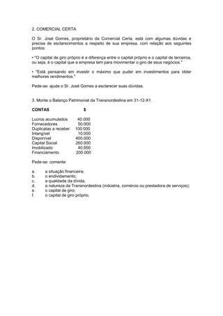 2. COMERCIAL CERTA

O Sr. José Gomes, proprietário da Comercial Certa, está com algumas dúvidas e
precisa de esclarecimentos a respeito de sua empresa, com relação aos seguintes
pontos:

• "O capital de giro próprio é a diferença entre o capital próprio e o capital de terceiros,
ou seja, é o capital que a empresa tem para movimentar o giro de seus negócios."

• "Está pensando em investir o máximo que puder em investimentos para obter
melhores rendimentos."

Pede-se: ajude o Sr. José Gomes a esclarecer suas dúvidas.


3. Monte o Balanço Patrimonial da Transnordestina em 31-12-X1.

CONTAS                       $

Lucros acumulados        40.000
Fornecedores             50.000
Duplicatas a receber    100.000
Intangível               10.000
Disponível              400.000
Capital Social          260.000
Imobilizado              40.000
Financiamento           200.000

Pede-se: comente:

a.     a situação financeira;
b.     o endividamento;
c.     a qualidade da dívida;
d.     a natureza da Transnordestina (indústria, comércio ou prestadora de serviços);
e.     o capital de giro;
f.     o capital de giro próprio.
 