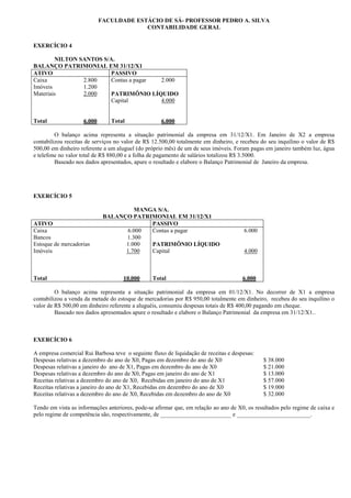 FACULDADE ESTÁCIO DE SÁ- PROFESSOR PEDRO A. SILVA
                                         CONTABILIDADE GERAL


EXERCÍCIO 4

        NILTON SANTOS S/A.
BALANÇO PATRIMONIAL EM 31/12/X1
ATIVO                    PASSIVO
Caixa           2.800    Contas a pagar 2.000
Imóveis         1.200
Materiais       2.000    PATRIMÔNIO LÍQUIDO
                         Capital        4.000


Total               6.000       Total               6.000

         O balanço acima representa a situação patrimonial da empresa em 31/12/X1. Em Janeiro de X2 a empresa
contabilizou receitas de serviços no valor de R$ 12.500,00 totalmente em dinheiro, e recebeu do seu inquilino o valor de R$
500,00 em dinheiro referente a um aluguel (do próprio mês) de um de seus imóveis. Foram pagas em janeiro também luz, água
e telefone no valor total de R$ 880,00 e a folha de pagamento de salários totalizou R$ 3.5000.
         Baseado nos dados apresentados, apure o resultado e elabore o Balanço Patrimonial de Janeiro da empresa.




EXERCÍCIO 5

                                      MANGA S/A.
                             BALANÇO PATRIMONIAL EM 31/12/X1
ATIVO                                     PASSIVO
Caixa                              6.000  Contas a pagar                              6.000
Bancos                             1.300
Estoque de mercadorias             1.000  PATRIMÔNIO LÍQUIDO
Imóveis                            1.700  Capital                                     4.000



Total                                10.000      Total                                6.000

         O balanço acima representa a situação patrimonial da empresa em 01/12/X1. No decorrer de X1 a empresa
contabilizou a venda da metade do estoque de mercadorias por R$ 950,00 totalmente em dinheiro, recebeu do seu inquilino o
valor de R$ 500,00 em dinheiro referente a aluguéis, consumiu despesas totais de R$ 400,00 pagando em cheque.
         Baseado nos dados apresentados apure o resultado e elabore o Balanço Patrimonial da empresa em 31/12/X1..



EXERCÍCIO 6

A empresa comercial Rui Barbosa teve o seguinte fluxo de liquidação de receitas e despesas:
Despesas relativas a dezembro do ano de X0, Pagas em dezembro do ano de X0                    $ 38.000
Despesas relativas a janeiro do ano de X1, Pagas em dezembro do ano de X0                     $ 21.000
Despesas relativas a dezembro do ano de X0, Pagas em janeiro do ano de X1                     $ 13.000
Receitas relativas a dezembro do ano de X0, Recebidas em janeiro do ano de X1                 $ 57.000
Receitas relativas a janeiro do ano de X1, Recebidas em dezembro do ano de X0                 $ 19.000
Receitas relativas a dezembro do ano de X0, Recebidas em dezembro do ano de X0                $ 32.000

Tendo em vista as informações anteriores, pode-se afirmar que, em relação ao ano de X0, os resultados pelo regime de caixa e
pelo regime de competência são, respectivamente, de ________________________ e _________________________.
 