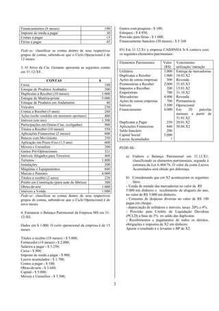Financiamentos (8 meses)                             190        Gastos com pesquisa - $ 100;
Imposto de renda a pagar                              30        Estoques - $ 4.950;
Contas a pagar                                        15        Provisão para férias - $ 1.000;
Férias a pagar                                        45        Financiamento bancário (30 meses) - $ 5.160

Pede-se: classificar as contas dentro de seus respectivos       05) Em 31.12.X1 a empresa CAIDINHA S/A contava com
grupos de contas, sabendo-se que o Ciclo Operacional é de       os seguintes elementos patrimoniais:
12 meses.
                                                                Elementos Patrimoniais       Valor   Vencimento/
3. O Ativo da Cia. Gestante apresenta as seguintes contas                                    (R$)    utilização/ intenção
em 31-12-X8.                                                    Utilitário                   3.000   Entrega de mercadorias
                                                                Duplicatas a Receber         1.000   18.02.X2
                  CONTAS                          $             Ações de outras empresas       500   Revenda
Caixa                                                 100       Promissórias a Receber       2.000   31.03.X3
Estoque de Produtos Acabados                          200       Impostos a Recolher            200   15.01.X2
Duplicatas a Receber (10 meses)                     1.000       Empréstimo                     700   31.10.X2
Estoque de Matéria-prima                            5.000       Mercadorias                  4.000   Revenda
Estoque de Produtos em Andamento                       40       Ações de outras empresas       700   Permanência
                                                                Imóveis                      3.500   Operacional
Veículos                                              230
                                                                Financiamento                4.000   Em       20      parcelas
Contas a Receber (3 anos)                             260
                                                                                                     mensais a partir de
Ações (serão vendidas em momento oportuno)            400
                                                                                                     31.01.X2
Imóveis (em uso)                                    1.500
                                                                Duplicatas a Pagar             250   20.01.X2
Participações em Outras Cias. (coligadas)             900       Aplicações Financeiras         840   30.06.X2
Títulos a Receber (10 meses)                          550       Saldo bancário                 200
Aplicações Financeiras (2 meses)                      600       Capital Social               5.000
Bancos com Movimento                                  250       Lucros Acumulados                ?
Aplicação em Prazo Fixo (1,5 ano)                     600
Móveis e Utensílios                                   200       PEDE-SE:
Gastos Pré-Operacionais                               321
Imóveis Alugados para Terceiros                       468           a) Elabore o Balanço Patrimonial em 31.12.X1,
Terrenos                                            1.800              classificando os elementos patrimoniais, segundo à
Instalações                                           200              estrutura da Lei 6.404/76. O valor da conta Lucros
Máquinas e Equipamentos                               600              Acumulados será obtido por diferença.
Marcas e Patentes                                   4.000
Títulos a receber (2 anos)                            228           b) Considerando que em X2 aconteceram os seguintes
Prédio em Construção (para sede da fábrica)           300                fatos:
Obras-de-arte                                       1.000           - Venda de metade das mercadorias no valor de R$
Imóveis a Venda                                     1.000           5.000 em dinheiro e recebimento de alugueis do ano,
Pede-se: classificar as contas dentro de seus respectivos           no valor de R$ 3.000 em dinheiro.
grupos de contas, sabendo-se que o Ciclo Operacional é de           - Consumo de despesas diversas no valor de R$ 100
nove meses.                                                         pagas em cheque.
                                                                    - depreciação de utilitários e imóveis, taxas: 20% e 4%.
4. Estruturar o Balanço Patrimonial da Empresa MS em 31-            - Provisão para Crédito de Liquidação Duvidosa
12-X0.                                                              (PCLD) a base de 3% no saldo das duplicatas.
                                                                    - Recebimentos e pagamentos de todos os direitos,
Dados em $ 1.000. O ciclo operacional da empresa é de 15            obrigações e impostos de X2 em dinheiro.
meses.                                                              Apurar o resultado e o levantar o BP de X2.

Títulos a receber (18 meses) - $ 5.000;
Fornecedor (14 meses) - $ 2.000;
Salários a pagar - $ 3.250;
Caixa - $ 900;
Imposto de renda a pagar - $ 900;
Lucros acumulados - $ 1.700;
Contas a pagar - $ 100;
Obras-de-arte - $ 3.660;
Capital - $ 5.000;
Móveis e Utensílios - $ 3.500;

                                                            3
 