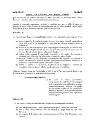 OBCURSOS                                                                         PODIVM
                WWW.CURSOPARACONCURSOS.COM.BR
passiva tem que ser efetuada em conta de Ativo e/ou Passivo de Longo Prazo. Nesta
hipótese, somente a letra A corresponde a uma possibilidade.

Apenas o examinador pretendeu confundir o candidato ao escrever saldo devedor em
passivo de longo prazo. O saldo devedor informado não é o saldo contábil, e sim o saldo
econômico, ou seja, a empresa tem uma dívida de longo prazo.

Gabarito – A

31-Na ocorrência de descontinuidade operacional de bens reavaliados, uma empresa deve:

   a) alterar o critério de avaliação para o registro pelo valor original, mantendo as
      respectivas reservas de reavaliação e a provisão dos tributos incidentes sobre a
      reavaliação.
   b) modificar o critério de avaliação para o registro pelo valor original, estornando-se a
      parcela da reavaliação incluída no ativo, as respectivas reservas de reavaliação e a
      provisão dos tributos incidentes sobre a reavaliação.
   c) realizar toda a reserva de reavaliação, mantendo o ativo pelo valor original e
      efetuando o recolhimento dos tributos incidentes sobre a reavaliação.
   d) alterar o critério de avaliação para o registro pelo valor original, estornando-se a
      parcela da reavaliação incluída no ativo, as respectivas reservas de reavaliação e
      recolhendo os tributos incidentes sobre a reavaliação.
   e) manter o critério de reavaliação, estornando-se as respectivas reservas de
      reavaliação e a provisão dos tributos incidentes sobre a reavaliação.

Solução: Questão literal da Deliberação nº 183/95 da CVM, que trata de Reserva de
Reavaliação. Em seu item 18, a Deliberação determina:

               Imobilizado Descontinuado
                                           18 No caso de ativos reavaliados,
                                              componentes de uma linha de atividade que
                                              estiver sendo descontinuada, deve-se voltar
                                              ao conceito de custo corrigido, estornando-
                                              se, para tanto, a parcela da reavaliação
                                              embutida no ativo e as respectivas reserva
                                              de reavaliação e provisão para impostos e
                                              contribuições.

Gabarito - B

32-Uma empresa com Patrimônio Líquido Negativo deve evidenciar esse valor:

   a) após o Capital Social no Grupo de Patrimônio Líquido como conta devedora.
   b) após a conta Financiamentos como um Exigível a Longo Prazo em uma conta
      devedora.
   c) após a conta de Despesas pré-operacionais, como um Ativo Diferido em uma conta
      credora.
 