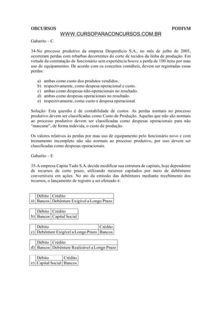 OBCURSOS                                                                      PODIVM
                WWW.CURSOPARACONCURSOS.COM.BR
Gabarito – C

34-No processo produtivo da empresa Desperdício S.A., no mês de julho de 2005,
ocorreram perdas com rebarbas decorrentes do corte de tecidos da linha de produção. Em
virtude da contratação de funcionário sem experiência houve a perda de 100 itens por mau
uso de equipamentos. De acordo com os conceitos contábeis, devem ser registradas essas
perdas:

   a)   ambas como custo dos produtos vendidos.
   b)   respectivamente, como despesa operacional e custo.
   c)   ambas como despesas não-operacionais no resultado.
   d)   ambas como despesas operacionais no resultado.
   e)   respectivamente, como custo e despesa operacional.

Solução: Esta questão é de contabilidade de custos. As perdas normais no processo
produtivo devem ser classificadas como Custo de Produção. Aquelas que não são normais
ao processo produtivo devem ser classificadas como despesas operacionais para não
“mascarar”, de forma indevida, o custo de produção.

Os valores relativos às perdas por mau uso de equipamento pelo funcionário novo e com
treinamento incompleto não são normais ao processo produtivo, por isso devem ser
classificadas como despesas operacionais.

Gabarito – E

35-A empresa Capita Tudo S.A. decide modificar sua estrutura de capitais, hoje dependente
de recursos de curto prazo, utilizando recursos capitados por meio de debêntures
conversíveis em ações. No ato da emissão das debêntures mediante recebimento dos
recursos, o lançamento de registro a ser efetuado é:


   Débito Crédito
a) Bancos Debênture Exigível a Longo Prazo

   Débito Crédito
b) Bancos Capital Social

   Débito                           Crédito
c) Debênture Exigível a Longo Prazo Bancos

   Débito Crédito
d) Bancos Debênture Realizável a Longo Prazo

   Débito         Crédito
e) Capital Social Bancos
 