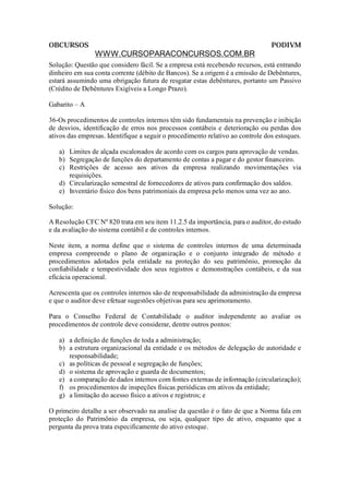 OBCURSOS                                                                        PODIVM
                WWW.CURSOPARACONCURSOS.COM.BR
Solução: Questão que considero fácil. Se a empresa está recebendo recursos, está entrando
dinheiro em sua conta corrente (débito de Bancos). Se a origem é a emissão de Debêntures,
estará assumindo uma obrigação futura de resgatar estas debêntures, portanto um Passivo
(Crédito de Debêntures Exigíveis a Longo Prazo).

Gabarito – A

36-Os procedimentos de controles internos têm sido fundamentais na prevenção e inibição
de desvios, identificação de erros nos processos contábeis e deterioração ou perdas dos
ativos das empresas. Identifique a seguir o procedimento relativo ao controle dos estoques.

   a) Limites de alçada escalonados de acordo com os cargos para aprovação de vendas.
   b) Segregação de funções do departamento de contas a pagar e do gestor financeiro.
   c) Restrições de acesso aos ativos da empresa realizando movimentações via
      requisições.
   d) Circularização semestral de fornecedores de ativos para confirmação dos saldos.
   e) Inventário físico dos bens patrimoniais da empresa pelo menos uma vez ao ano.

Solução:

A Resolução CFC Nº 820 trata em seu item 11.2.5 da importância, para o auditor, do estudo
e da avaliação do sistema contábil e de controles internos.

Neste item, a norma define que o sistema de controles internos de uma determinada
empresa compreende o plano de organização e o conjunto integrado de método e
procedimentos adotados pela entidade na proteção do seu patrimônio, promoção da
confiabilidade e tempestividade dos seus registros e demonstrações contábeis, e da sua
eficácia operacional.

Acrescenta que os controles internos são de responsabilidade da administração da empresa
e que o auditor deve efetuar sugestões objetivas para seu aprimoramento.

Para o Conselho Federal de Contabilidade o auditor independente ao avaliar os
procedimentos de controle deve considerar, dentre outros pontos:

   a) a definição de funções de toda a administração;
   b) a estrutura organizacional da entidade e os métodos de delegação de autoridade e
      responsabilidade;
   c) as políticas de pessoal e segregação de funções;
   d) o sistema de aprovação e guarda de documentos;
   e) a comparação de dados internos com fontes externas de informação (circularização);
   f) os procedimentos de inspeções físicas periódicas em ativos da entidade;
   g) a limitação do acesso físico a ativos e registros; e

O primeiro detalhe a ser observado na analise da questão é o fato de que a Norma fala em
proteção do Patrimônio da empresa, ou seja, qualquer tipo de ativo, enquanto que a
pergunta da prova trata especificamente do ativo estoque.
 