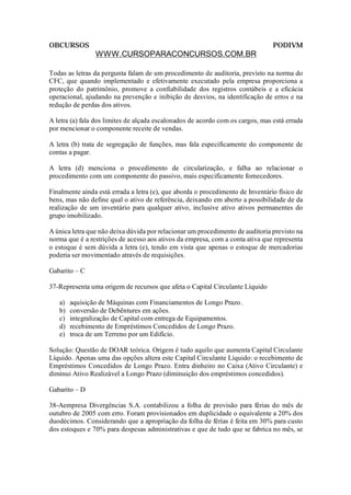 OBCURSOS                                                                        PODIVM
                WWW.CURSOPARACONCURSOS.COM.BR

Todas as letras da pergunta falam de um procedimento de auditoria, previsto na norma do
CFC, que quando implementado e efetivamente executado pela empresa proporciona a
proteção do patrimônio, promove a confiabilidade dos registros contábeis e a eficácia
operacional, ajudando na prevenção e inibição de desvios, na identificação de erros e na
redução de perdas dos ativos.

A letra (a) fala dos limites de alçada escalonados de acordo com os cargos, mas está errada
por mencionar o componente receite de vendas.

A letra (b) trata de segregação de funções, mas fala especificamente do componente de
contas a pagar.

A letra (d) menciona o procedimento de circularização, e falha ao relacionar o
procedimento com um componente do passivo, mais especificamente fornecedores.

Finalmente ainda está errada a letra (e), que aborda o procedimento de Inventário físico de
bens, mas não define qual o ativo de referência, deixando em aberto a possibilidade de da
realização de um inventário para qualquer ativo, inclusive ativo ativos permanentes do
grupo imobilizado.

A única letra que não deixa dúvida por relacionar um procedimento de auditoria previsto na
norma que é a restrições de acesso aos ativos da empresa, com a conta ativa que representa
o estoque é sem dúvida a letra (e), tendo em vista que apenas o estoque de mercadorias
poderia ser movimentado através de requisições.

Gabarito – C

37-Representa uma origem de recursos que afeta o Capital Circulante Líquido

   a)   aquisição de Máquinas com Financiamentos de Longo Prazo.
   b)   conversão de Debêntures em ações.
   c)   integralização de Capital com entrega de Equipamentos.
   d)   recebimento de Empréstimos Concedidos de Longo Prazo.
   e)   troca de um Terreno por um Edifício.

Solução: Questão de DOAR teórica. Origem é tudo aquilo que aumenta Capital Circulante
Líquido. Apenas uma das opções altera este Capital Circulante Líquido: o recebimento de
Empréstimos Concedidos de Longo Prazo. Entra dinheiro no Caixa (Ativo Circulante) e
diminui Ativo Realizável a Longo Prazo (diminuição dos empréstimos concedidos).

Gabarito – D

38-Aempresa Divergências S.A. contabilizou a folha de provisão para férias do mês de
outubro de 2005 com erro. Foram provisionados em duplicidade o equivalente a 20% dos
duodécimos. Considerando que a apropriação da folha de férias é feita em 30% para custo
dos estoques e 70% para despesas administrativas e que de tudo que se fabrica no mês, se
 