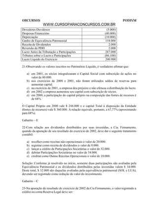 OBCURSOS                                                                      PODIVM
                 WWW.CURSOPARACONCURSOS.COM.BR
Devedores Duvidosos                                                 (5.000)
Despesas Financeiras                                               (40.000)
Depreciação                                                        (10.000)
Ganho de Equivalência Patrimonial                                  118.000
Receita de Dividendos                                                 2.000
Reversão de PDD                                                       2.000
Lucro Antes da Tributação e Participações                          287.000
Tributos sobre o Lucro e Participações                             (86.100)
Lucro Líquido do Exercício                                         200.900

21-Observando os valores inscritos no Patrimônio Líquido, é verdadeiro afirmar que:

   a) em 2001, os sócios integralizaram o Capital Social com subscrição de ações no
      valor de 80.000.
   b) nos exercícios de 2000 e 2001, não foram utilizados saldos de reservas para
      aumentar capital.
   c) no exercício de 2001, a empresa deu prejuízo e não efetuou a distribuição do lucro.
   d) em 2002 a empresa aumentou seu capital com subscrição de sócios.
   e) em 2000, a participação do capital próprio na composição das fontes de recursos é
      de 68%
.
O Capital Próprio em 2000 vale $ 244.000 e o capital Total à disposição da Entidade
(fontes de recursos) vale $ 360.000. A relação equivale, portanto, a 67,77% (aproximando
para 68%).

Gabarito – E

22-Com relação aos dividendos distribuídos por suas investidas, a Cia. Firmamento,
quando da apuração de seu resultado do exercício de 2002, deve dar o seguinte tratamento
contábil:

   a)   recolher como receitas não-operacionais o valor de 20.000.
   b)   registrar como receita de dividendos o valor de 8.000.
   c)   lançar a crédito de Participações Societárias o valor de 32.000.
   d)   debitar Participações Societárias no valor de 34.000.
   e)   creditar como Outras Receitas Operacionais o valor de 10.000.

Solução: Conforme já resolvido no início, somente duas participações são avaliadas pela
Equivalência Patrimonial e os dividendos distribuídos pelas investidas valem $ 34.000.
Deste total, $ 32.000 são daquelas avaliadas pela equivalência patrimonial (SOL e LUA),
devendo ser registrado como redução do valor do investimento.

Gabarito – C

23-Na apuração do resultado do exercício de 2002 da Cia Firmamento, o valor registrado a
crédito na conta Reserva Legal deve ser:
 
