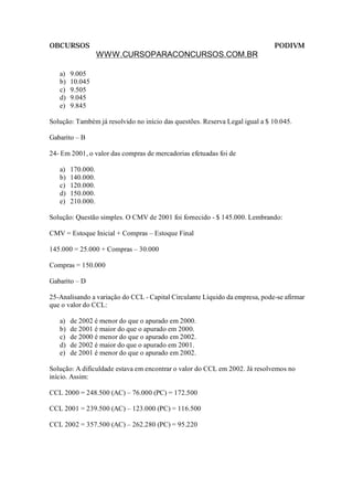 OBCURSOS                                                                     PODIVM
                   WWW.CURSOPARACONCURSOS.COM.BR

   a)   9.005
   b)   10.045
   c)   9.505
   d)   9.045
   e)   9.845

Solução: Também já resolvido no início das questões. Reserva Legal igual a $ 10.045.

Gabarito – B

24- Em 2001, o valor das compras de mercadorias efetuadas foi de

   a)   170.000.
   b)   140.000.
   c)   120.000.
   d)   150.000.
   e)   210.000.

Solução: Questão simples. O CMV de 2001 foi fornecido - $ 145.000. Lembrando:

CMV = Estoque Inicial + Compras – Estoque Final

145.000 = 25.000 + Compras – 30.000

Compras = 150.000

Gabarito – D

25-Analisando a variação do CCL - Capital Circulante Líquido da empresa, pode-se afirmar
que o valor do CCL:

   a)   de 2002 é menor do que o apurado em 2000.
   b)   de 2001 é maior do que o apurado em 2000.
   c)   de 2000 é menor do que o apurado em 2002.
   d)   de 2002 é maior do que o apurado em 2001.
   e)   de 2001 é menor do que o apurado em 2002.

Solução: A dificuldade estava em encontrar o valor do CCL em 2002. Já resolvemos no
início. Assim:

CCL 2000 = 248.500 (AC) – 76.000 (PC) = 172.500

CCL 2001 = 239.500 (AC) – 123.000 (PC) = 116.500

CCL 2002 = 357.500 (AC) – 262.280 (PC) = 95.220
 