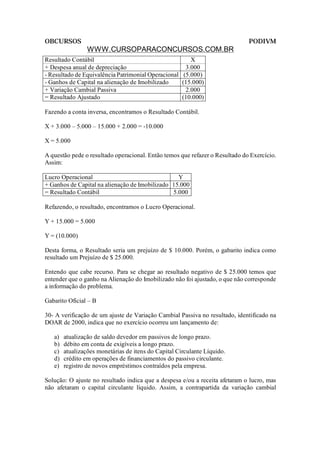 OBCURSOS                                                                      PODIVM
                 WWW.CURSOPARACONCURSOS.COM.BR
Resultado Contábil                                     X
+ Despesa anual de depreciação                       3.000
- Resultado de Equivalência Patrimonial Operacional (5.000)
- Ganhos de Capital na alienação de Imobilizado     (15.000)
+ Variação Cambial Passiva                           2.000
= Resultado Ajustado                                (10.000)

Fazendo a conta inversa, encontramos o Resultado Contábil.

X + 3.000 – 5.000 – 15.000 + 2.000 = -10.000

X = 5.000

A questão pede o resultado operacional. Então temos que refazer o Resultado do Exercício.
Assim:

Lucro Operacional                                 Y
+ Ganhos de Capital na alienação de Imobilizado 15.000
= Resultado Contábil                            5.000

Refazendo, o resultado, encontramos o Lucro Operacional.

Y + 15.000 = 5.000

Y = (10.000)

Desta forma, o Resultado seria um prejuízo de $ 10.000. Porém, o gabarito indica como
resultado um Prejuízo de $ 25.000.

Entendo que cabe recurso. Para se chegar ao resultado negativo de $ 25.000 temos que
entender que o ganho na Alienação do Imobilizado não foi ajustado, o que não corresponde
a informação do problema.

Gabarito Oficial – B

30- A verificação de um ajuste de Variação Cambial Passiva no resultado, identificado na
DOAR de 2000, indica que no exercício ocorreu um lançamento de:

   a)   atualização de saldo devedor em passivos de longo prazo.
   b)   débito em conta de exigíveis a longo prazo.
   c)   atualizações monetárias de itens do Capital Circulante Líquido.
   d)   crédito em operações de financiamentos do passivo circulante.
   e)   registro de novos empréstimos contraídos pela empresa.

Solução: O ajuste no resultado indica que a despesa e/ou a receita afetaram o lucro, mas
não afetaram o capital circulante líquido. Assim, a contrapartida da variação cambial
 