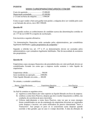 PODIVM                                                                     OBCURSOS
                   WWW.CURSOPARACONCURSOS.COM.BR
Custo de aquisição.............................. 15.000,00
Depreciação acumulada...................... (9.100,00)
(=) Custo na baixa da máquina............ 5.900,00

Como se quer vender o bem sem ganhar nem perder, a máquina deve ser vendida pelo custo
a ser baixado dos ativos, isto é R$ 5.900,00.

Questão 05

Essa questão avaliou os conhecimentos do candidato acerca das determinações contidas no
art. 177 da Lei 6.404/76 a respeito de escrituração.

Esta incorreta a seguinte afirmativa:

“As demonstrações financeiras serão assinadas pelos administradores, por contabilistas
legalmente habilitados e pelos proprietários da companhia.”

Segundo a referida Lei, art. 177 § 4º, as demonstrações devem ser assinadas pelos
administradores e por contadores legalmente habilitados. Não há necessidade de assinatura
dos proprietários.


Questão 06

Empréstimos cujos encargos financeiros são preestabelecidos em valor prefixado devem ser
contabilizados levando em conta que a empresa recebe somente o valor líquido do
empréstimo.

Empréstimo obtido............................. 500,00
Juros incidentes na operação........... (400,00)
Valor líquido liberado em conta...... 460,00

No entanto, o contador contabilizou:

  Bancos – Conta Movimento                  Empréstimos Bancários      Juros Passivos
       500,00                                          500,00                  40,00

Ao fazê-lo cometeu os seguintes erros:
   a) registrou a conta bancos por valor superior ao líquido liberado em favor da empresa.
   b) creditou a conta Juros Passivos, despesa que deve receber lançamentos a débito, nas
       condições de ocorrência de juros incorridos.
   c) Utilizou indevidamente a conta Juros Passivos, uma vez que se esses encargos
       foram contabilizados no ato da contratação do empréstimo deveriam ser registrados
       como despesa a incorrer, em conta retificadora do passivo denominada “Juros a
       Transcorrer”. Isso porque os juros só se concretizam como despesas quando
       ocorrido o fato gerador, que no caso é o tempo decorrido. À data da obtenção do



                                                                                        3
 