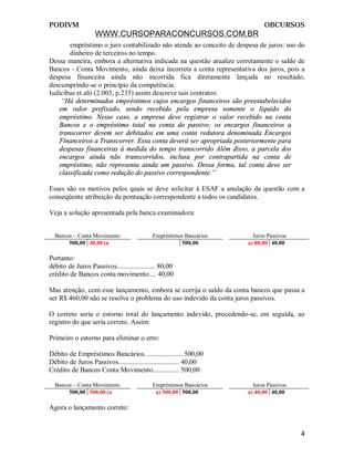 PODIVM                                                                     OBCURSOS
                   WWW.CURSOPARACONCURSOS.COM.BR
       empréstimo o juro contabilizado não atende ao conceito de despesa de juros: uso do
       dinheiro de terceiros no tempo.
Dessa maneira, embora a alternativa indicada na questão atualize corretamente o saldo de
Bancos - Conta Movimento, ainda deixa incorreta a conta representativa dos juros, pois a
despesa financeira ainda não incorrida fica diretamente lançada no resultado,
descumprindo-se o princípio da competência.
Iudícibus et.alii (2.003, p.235) assim descreve tais contratos:
    “Há determinados empréstimos cujos encargos financeiros são preestabelecidos
   em valor prefixado, sendo recebido pela empresa somente o líquido do
   empréstimo. Nesse caso, a empresa deve registrar o valor recebido na conta
   Bancos e o empréstimo total na conta do passivo; os encargos financeiros a
   transcorrer devem ser debitados em uma conta redutora denominada Encargos
   Financeiros a Transcorrer. Essa conta deverá ser apropriada posteriormente para
   despesas financeiras à medida do tempo transcorrido Além disso, a parcela dos
   encargos ainda não transcorridos, inclusa por contrapartida na conta de
   empréstimo, não representa ainda um passivo. Dessa forma, tal conta deve ser
   classificada como redução do passivo correspondente.”

Esses são os motivos pelos quais se deve solicitar à ESAF a anulação da questão com a
conseqüente atribuição da pontuação correspondente a todos os candidatos.

Veja a solução apresentada pela banca examinadora:


  Bancos – Conta Movimento                 Empréstimos Bancários       Juros Passivos
       500,00 40,00 (a                                500,00         a) 80,00 40,00

Portanto:
débito de Juros Passivos...................... 80,00
crédito de Bancos conta movimento.... 40,00

Mas atenção, com esse lançamento, embora se corrija o saldo da conta bancos que passa a
ser R$ 460,00 não se resolve o problema do uso indevido da conta juros passivos.

O correto seria o estorno total do lançamento indevido, procedendo-se, em seguida, ao
registro do que seria correto. Assim:

Primeiro o estorno para eliminar o erro:

Débito de Empréstimos Bancários...................... 500,00
Débito de Juros Passivos................................... 40,00
Crédito de Bancos Conta Movimento............... 500,00

  Bancos – Conta Movimento                 Empréstimos Bancários       Juros Passivos
       500,00 500,00 (a                     a) 500,00 500,00         a) 40,00 40,00

Agora o lançamento correto:


                                                                                        4
 