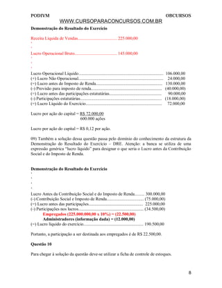 PODIVM                                                                                                      OBCURSOS
                      WWW.CURSOPARACONCURSOS.COM.BR
Demonstração do Resultado do Exercício

Receita Líquida de Vendas.................................... 225.000,00
‘
‘
Lucro Operacional Bruto....................................... 145.000,00
‘
‘
‘
Lucro Operacional Líquido..............................................................................     106.000,00
(+) Lucro Não Operacional..............................................................................       24.000,00
(=) Lucro antes do Imposto de Renda.............................................................            130.000,00
(-) Provisão para imposto de renda.................................................................         (40.000,00)
(=) Lucro antes das participações estatutárias................................................                90.000,00
(-) Participações estatutárias...........................................................................   (18.000,00)
(=) Lucro Líquido do Exercício......................................................................         72.000,00

Lucro por ação do capital = R$ 72.000,00
                            600.000 ações

Lucro por ação do capital = R$ 0,12 por ação.

09) Também a solução dessa questão passa pelo domínio do conhecimento da estrutura da
Demonstração do Resultado do Exercício – DRE. Atenção: a banca se utiliza de uma
expressão genérica “lucro líquido” para designar o que seria o Lucro antes da Contribuição
Social e do Imposto de Renda.


Demonstração do Resultado do Exercício
‘
‘
‘
‘
Lucro Antes da Contribuição Social e do Imposto de Renda......... 300.000,00
(-) Contribuição Social e Imposto de Renda.................................. (75.000,00)
(=) Lucro antes das participações.................................................. 225.000,00
(-) Participações nos lucros............................................................ (34.500,00)
        Empregados (225.000.000,00 x 10%) = (22.500,00)
        Administradores (informação dada) = (12.000,00)
(=) Lucro líquido do exercício....................................................... 190.500,00

Portanto, a participação a ser destinada aos empregados é de R$ 22.500,00.

Questão 10

Para chegar à solução da questão deve-se utilizar a ficha de controle de estoques.



                                                                                                                          8
 