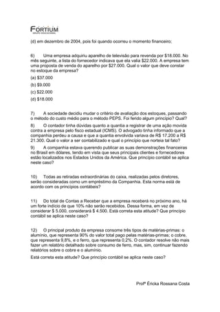 (d) em dezembro de 2004, pois foi quando ocorreu o momento financeiro;


6)    Uma empresa adquiriu aparelho de televisão para revenda por $18.000. No
mês seguinte, a lista do fornecedor indicava que ela valia $22.000. A empresa tem
uma proposta de venda do aparelho por $27.000. Qual o valor que deve constar
no estoque da empresa?
(a) $37.000
(b) $9.000
(c) $22.000
(d) $18.000


7)    A sociedade decidiu mudar o critério de avaliação dos estoques, passando
o método do custo médio para o método PEPS. Foi ferido algum princípio? Qual?
8)     O contador tinha dúvidas quanto a quantia a registrar de uma ação movida
contra a empresa pelo fisco estadual (ICMS). O advogado tinha informado que a
companhia perdeu a causa e que a quantia envolvida variava de R$ 17.200 a R$
21.300. Qual o valor a ser contabilizado e qual o princípio que norteia tal fato?
9)     A companhia estava querendo publicar as suas demonstrações financeiras
no Brasil em dólares, tendo em vista que seus principais clientes e fornecedores
estão localizados nos Estados Unidos da América. Que princípio contábil se aplica
neste caso?


10)   Todas as retiradas extraordinárias do caixa, realizadas pelos diretores,
serão consideradas como um empréstimo da Companhia. Esta norma está de
acordo com os princípios contábeis?


11)   Do total de Contas a Receber que a empresa receberá no próximo ano, há
um forte indício de que 10% não serão recebidos. Dessa forma, em vez de
considerar $ 5.000, considerará $ 4.500. Está correta esta atitude? Que princípio
contábil se aplica neste caso?


12)     O principal produto da empresa consome três tipos de matérias-primas: o
alumínio, que representa 90% do valor total pago pelas matérias-primas; o cobre,
que representa 9,8%, e o ferro, que representa 0,2%. O contador resolve não mais
fazer um relatório detalhado sobre consumo de ferro, mas, sim, continuar fazendo
relatórios sobre o cobre e o alumínio.
Está correta esta atitude? Que princípio contábil se aplica neste caso?




                                                       Profª Éricka Rossana Costa
 