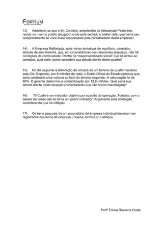 13)    Admitindo-se que o Sr. Cordeiro, proprietário do Artesanato Pastoreiro,
resida no mesmo prédio (alugado) onde está sediado o atelier dele, qual seria seu
comportamento se você fosse responsável pela contabilidade desta empresa?


14)   A Empresa Malfadada, após várias tentativas de equilíbrio, constatou,
através de sua diretoria, que, em circunstâncias dos crescentes prejuízos, não há
condições de continuidade. Dentro da “responsabilidade social” que se atribui ao
contador, qual seria (como contador) sua atitude diante deste quadro?


15)    No dia seguinte à efetivação da compra de um terreno de quatro hectares
pela Cia. Explosão, por 8 milhões de reais, o Diário Oficial do Estado publicou que
seria construída uma rodovia ao lado do terreno adquirido. A valorização foi de
60%. O gerente determina a contabilização por 12,8 milhões. Qual seria sua
atitude diante desta situação (considerando que não houve reavaliação)?


16)    “O Custo é um indicador objetivo por ocasião da operação. Todavia, com o
passar do tempo ele se torna um pobre indicador”.Argumente esta afirmação,
considerando que há inflação.


17)    Os bens pessoais de um proprietário de empresa individual deveriam ser
registrados nos livros da empresa (Pessoa Jurídica)? Justifique.




                                                       Profª Éricka Rossana Costa
 