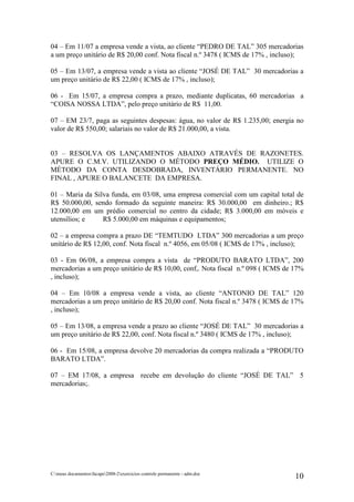 04 – Em 11/07 a empresa vende a vista, ao cliente “PEDRO DE TAL” 305 mercadorias
a um preço unitário de R$ 20,00 conf. Nota fiscal n.º 3478 ( ICMS de 17% , incluso);

05 – Em 13/07, a empresa vende a vista ao cliente “JOSÉ DE TAL” 30 mercadorias a
um preço unitário de R$ 22,00 ( ICMS de 17% , incluso);

06 - Em 15/07, a empresa compra a prazo, mediante duplicatas, 60 mercadorias a
“COISA NOSSA LTDA”, pelo preço unitário de R$ 11,00.

07 – EM 23/7, paga as seguintes despesas: água, no valor de R$ 1.235,00; energia no
valor de R$ 550,00; salariais no valor de R$ 21.000,00, a vista.


03 – RESOLVA OS LANÇAMENTOS ABAIXO ATRAVÉS DE RAZONETES.
APURE O C.M.V. UTILIZANDO O MÉTODO PREÇO MÉDIO. UTILIZE O
MÉTODO DA CONTA DESDOBRADA, INVENTÁRIO PERMANENTE. NO
FINAL , APURE O BALANCETE DA EMPRESA.

01 – Maria da Silva funda, em 03/08, uma empresa comercial com um capital total de
R$ 50.000,00, sendo formado da seguinte maneira: R$ 30.000,00 em dinheiro.; R$
12.000,00 em um prédio comercial no centro da cidade; R$ 3.000,00 em móveis e
utensílios; e    R$ 5.000,00 em máquinas e equipamentos;

02 – a empresa compra a prazo DE “TEMTUDO LTDA” 300 mercadorias a um preço
unitário de R$ 12,00, conf. Nota fiscal n.º 4056, em 05/08 ( ICMS de 17% , incluso);

03 - Em 06/08, a empresa compra a vista de “PRODUTO BARATO LTDA”, 200
mercadorias a um preço unitário de R$ 10,00, conf,. Nota fiscal n.º 098 ( ICMS de 17%
, incluso);

04 – Em 10/08 a empresa vende a vista, ao cliente “ANTONIO DE TAL” 120
mercadorias a um preço unitário de R$ 20,00 conf. Nota fiscal n.º 3478 ( ICMS de 17%
, incluso);

05 – Em 13/08, a empresa vende a prazo ao cliente “JOSÉ DE TAL” 30 mercadorias a
um preço unitário de R$ 22,00, conf. Nota fiscal n.º 3480 ( ICMS de 17% , incluso);

06 - Em 15/08, a empresa devolve 20 mercadorias da compra realizada a “PRODUTO
BARATO LTDA”.

07 – EM 17/08, a empresa recebe em devolução do cliente “JOSÉ DE TAL” 5
mercadorias;.




C:meus documentosfacape2008-2exercicios controle permanente - adm.doc
                                                                                  10
 
