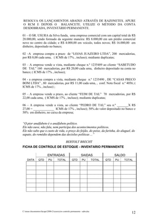RESOLVA OS LANÇAMENTOS ABAIXO ATRAVÉS DE RAZONETES. APURE
O RCM E DEPOIS O BALANCETE. UTILIZE O MÉTODO DA CONTA
DESDOBRADA, INVENTÁRIO PERMANENTE.

01 – O SR. USURA da Silva funda, uma empresa comercial com um capital total de R$
28.000,00, sendo formado da seguinte maneira: R$ 8.000,00 em um prédio comercial
novo no centro da cidade; e R$ 4.000,00 em veiculo, todos novos; R$ 16.000,00 em
dinheiro, depositado no banco;

02 –A empresa compra a prazo de “LOJAS JUAZEIRO LTDA”, 200 mercadorias,
por R$ 8,00 cada uma, ( ICMS de 17% , incluso); mediante duplicatas;

03 – A empresa vende a vista, mediante cheque n.º 1235489 ao cliente “SABETUDO
DE TAL” 160 mercadorias, por R$ 20,00 cada uma, dinheiro depositado na conta no
banco; ( ICMS de 17% , incluso);

04 - a empresa compra a vista, mediante cheque n.º 1235490 , DE “CASAS PRECO
BOM LTDA” , 80 mercadorias, por R$ 11,00 cada uma, , conf. Nota fiscal n.º 4056; (
ICMS de 17% , incluso) ;

05 – A empresa vende a prazo, ao cliente “FEIM DE TAL” 70 mercadorias, por R$
22,00 cada uma, ( ICMS de 17% , incluso); mediante duplicatas;

06 – A empresa vende a vista, ao cliente “PEDRO DE TAL” seu n.º _______X R$
27,00 = _____________ ICMS de 17% , incluso); 50% do valor depositado no banco e
50% em dinheiro, no caixa da empresa;


“O pior analfabeto é o analfabeto político.
Ele não ouve, não fala, nem participa dos acontecimentos políticos.
Ele não sabe que o custo de vida, o preço do feijão, do peixe, da farinha, do aluguel, do
sapato, do remédio dependem das decisões políticas ...”

                                               BERTOLT BRECHT
FICHA DE CONTROLE DE ESTOQUE - INVENTARIO PERMANENTE

                           ENTRADAS                            SAIDAS                     SALDO
    DATA         QTD        PU        TOTAL          QTD        PU          TOTAL   QTD   PU   TOTAL




C:meus documentosfacape2008-2exercicios controle permanente - adm.doc
                                                                                                   12
 