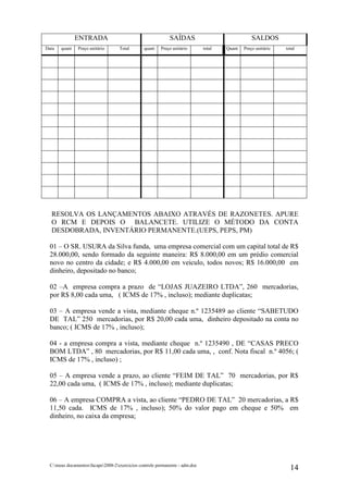 ENTRADA                                       SAÍDAS                               SALDOS
Data   quant    Preço unitário      Total       quant    Preço unitário       total   Quant   Preço unitário   total




  RESOLVA OS LANÇAMENTOS ABAIXO ATRAVÉS DE RAZONETES. APURE
  O RCM E DEPOIS O BALANCETE. UTILIZE O MÉTODO DA CONTA
  DESDOBRADA, INVENTÁRIO PERMANENTE.(UEPS, PEPS, PM)

  01 – O SR. USURA da Silva funda, uma empresa comercial com um capital total de R$
  28.000,00, sendo formado da seguinte maneira: R$ 8.000,00 em um prédio comercial
  novo no centro da cidade; e R$ 4.000,00 em veiculo, todos novos; R$ 16.000,00 em
  dinheiro, depositado no banco;

  02 –A empresa compra a prazo de “LOJAS JUAZEIRO LTDA”, 260 mercadorias,
  por R$ 8,00 cada uma, ( ICMS de 17% , incluso); mediante duplicatas;

  03 – A empresa vende a vista, mediante cheque n.º 1235489 ao cliente “SABETUDO
  DE TAL” 250 mercadorias, por R$ 20,00 cada uma, dinheiro depositado na conta no
  banco; ( ICMS de 17% , incluso);

  04 - a empresa compra a vista, mediante cheque n.º 1235490 , DE “CASAS PRECO
  BOM LTDA” , 80 mercadorias, por R$ 11,00 cada uma, , conf. Nota fiscal n.º 4056; (
  ICMS de 17% , incluso) ;

  05 – A empresa vende a prazo, ao cliente “FEIM DE TAL” 70 mercadorias, por R$
  22,00 cada uma, ( ICMS de 17% , incluso); mediante duplicatas;

  06 – A empresa COMPRA a vista, ao cliente “PEDRO DE TAL” 20 mercadorias, a R$
  11,50 cada. ICMS de 17% , incluso); 50% do valor pago em cheque e 50% em
  dinheiro, no caixa da empresa;




  C:meus documentosfacape2008-2exercicios controle permanente - adm.doc
                                                                                                                 14
 