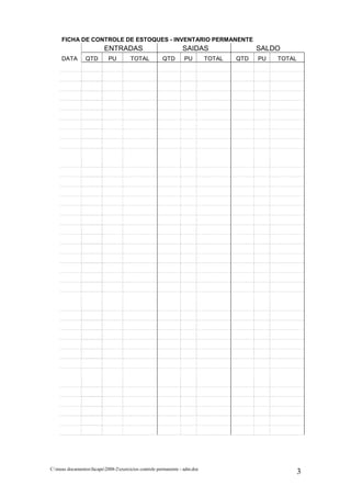 FICHA DE CONTROLE DE ESTOQUES - INVENTARIO PERMANENTE
                          ENTRADAS                               SAIDAS                   SALDO
     DATA        QTD        PU         TOTAL           QTD        PU        TOTAL   QTD   PU   TOTAL




C:meus documentosfacape2008-2exercicios controle permanente - adm.doc
                                                                                                       3
 