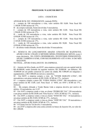 PROFESSOR: WALDENIR BRITTO


                                            LISTA - EXERCÍCIOS

APURAR RCM. INV. PERMANENTE. (método PEPS)
A – compra de 100 mercadorias a vista, valor unitário R$ 10,00.             Nota fiscal R$
1.100,00. ICMS incluso de 17%.
B – da compra realizada, foram devolvidas 5 mercadorias.
C – compra de 120 mercadorias a vista, valor unitário R$ 12,00.             Nota fiscal R$
1.584,00. ICMS incluso de 17%.
D – venda de 150 mercadorias a vista, valor unitário R$ 30,00.              Nota Fiscal R$
4.950,00. ICMS incluso de 17%.
E - compra de 130 mercadorias a vista, valor unitário R$ 15,00.             Nota fiscal R$
2.145,00. ICMS incluso de 17%.
E - venda de 150 mercadorias a vista, valor unitário R$ 30,00.              Nota Fiscal R$
4.950,00. ICMS incluso de 17%.
F – da ultima venda efetuada, foram devolvidas 10 mercadorias.

01 - RESOLVA OS LANÇAMENTOS ABAIXO ATRAVÉS DE RAZONETES.
   APURE O RCM. UTILIZE O MÉTODO MÉDIA PONDERADA MÓVEL (com 4
   casas decimais), DA CONTA DESDOBRADA, INVENTÁRIO PERMANENTE.
   APURE TAMBÉM O ICMS, COM RECOLHIMENTO ATÉ O DIA 10 DO MÊS
   SEGUINTE.
NO FINAL , APURE O BALANCETE DA EMPRESA.

01 – Antonio da Silva funda, em 02/07, uma empresa comercial com um capital total de
R$ 40.000,00, sendo formado da seguinte maneira: R$ 20.000,00 em dinheiro.; R$
10.000,00 em um prédio comercial no centro da cidade; R$ 5.000,00 em máquinas e
equipamentos; e R$ 5.000,00 em móveis e utensílios;
02 – Em 04/07, a empresa compra a vista de “VENDE BARATO LTDA”, 100
mercadorias a um preço unitário de R$ 10,00 ( ICMS de 17% , incluso);
03 - a empresa compra a prazo DE “COISA NOSSA LTDA” 200 mercadorias a um
preço unitário de R$ 15,00, conf. Nota fiscal n.º 4056, em 10/07 ( ICMS de 17% ,
incluso);
04 – Da compra efetuada a Vende Barato Ltda a empresa devolve por motivo de
defeito, 10 mercadorias, em 11.07.
05 – Em 16/07 a empresa vende a vista, ao cliente “PEDRO DE TAL” 150 mercadorias
a um preço unitário de R$ 20,00 conf. Nota fiscal n.º 3478 ( ICMS de 17% , incluso);
06 – Em 20/07, a empresa vende a vista ao cliente “JOÃO DE TAL” 10 mercadorias a
um preço unitário de R$ 25,00 ( ICMS de 17% , incluso);
07 – Em 24/07, a empresa vende a vista ao cliente “JOSÉ DE TAL” 30 mercadorias a
um preço unitário de R$ 30,00 ( ICMS de 17% , incluso);
08 – O Cliente José de Tal devolve 3 mercadorias.
09 – em 25/07 a empresa abre uma conta corrente no banco de Juazeiro SA, no valor de
R$ 1.000,00.




C:meus documentosfacape2008-2exercicios controle permanente - adm.doc
                                                                                        4
 