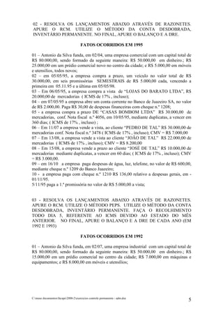 02 - RESOLVA OS LANÇAMENTOS ABAIXO ATRAVÉS DE RAZONETES.
APURE O RCM. UTILIZE O MÉTODO DA CONTA DESDOBRADA,
INVENTÁRIO PERMANENTE. NO FINAL, APURE O BALANÇO E A DRE.

                                     FATOS OCORRIDOS EM 1995

01 – Antonio da Silva funda, em 02/04, uma empresa comercial com um capital total de
R$ 80.000,00, sendo formado da seguinte maneira: R$ 50.000,00 em dinheiro.; R$
25.000,00 em um prédio comercial novo no centro da cidade; e R$ 5.000,00 em móveis
e utensílios, todos novos;
02 – em 05/05/95, a empresa compra a prazo, um veículo no valor total de R$
30.000,00, em seis promissórias SEMESTRAIS de R$ 5.000,00 cada, vencendo a
primeira em 05.11.95 e a última em 05/05/98.
03 – Em 06/05/95, a empresa compra a vista de “LOJAS DO BARATO LTDA”, R$
20.000,00 de mercadorias ( ICMS de 17% , incluso);
04 – em 07/05/95 a empresa abre um conta corrente no Banco de Juazeiro SA, no valor
de R$ 2.000,00. Paga R$ 30,00 de despesas financeiras com cheque n.º 1208;
05 - a empresa compra a prazo DE “CASAS BOMBOM LTDA” R$ 30.000,00 de
mercadorias, conf. Nota fiscal n.º 4056, em 10/05/95, mediante duplicatas, a vencer em
360 dias; ( ICMS de 17% , incluso) ;
06 – Em 11/07 a empresa vende a vista, ao cliente “PEDRO DE TAL” R$ 30.000,00 de
mercadorias conf. Nota fiscal n.º 3478 ( ICMS de 17% , incluso); CMV = R$ 7.000,00
07 – Em 13/08, a empresa vende a vista ao cliente “JOÃO DE TAL” R$ 22.000,00 de
mercadorias ( ICMS de 17% , incluso); CMV = R$ 8.200,00
08 – Em 15/08, a empresa vende a prazo ao cliente “JOSÉ DE TAL” R$ 10.000,00 de
mercadorias mediante duplicatas, a vencer em 60 dias; ( ICMS de 17% , incluso); CMV
= R$ 3.000,00.
09 – em 16/10 a empresa paga despesas de água, luz, telefone, no valor de R$ 600,00,
mediante cheque n.º 1209 do Banco Juazeiro;
10 - a empresa paga com cheque n.º 1210 R$ 136,00 relativo a despesas gerais, em -
01/11/95.
5/11/95 paga a 1.ª promissória no valor de R$ 5.000,00 a vista;


03 - RESOLVA OS LANÇAMENTOS ABAIXO ATRAVÉS DE RAZONETES.
APURE O RCM. UTILIZE O MÉTODO PEPS. UTILIZE O MÉTODO DA CONTA
DESDOBRADA, INVENTÁRIO PERMANENTE. FAÇA O RECOLHIMENTO
TODO DIA 5, REFERENTE AO ICMS DEVIDO AO ESTADO DO MÊS
ANTERIOR. NO FINAL, APURE O BALANÇO E A DRE DE CADA ANO (EM
1992 E 1993)

                                     FATOS OCORRIDOS EM 1992

01 – Antonio da Silva funda, em 02/07, uma empresa industrial com um capital total de
R$ 80.000,00, sendo formado da seguinte maneira: R$ 50.000,00 em dinheiro.; R$
15.000,00 em um prédio comercial no centro da cidade; R$ 7.000,00 em máquinas e
equipamentos; e R$ 8.000,00 em móveis e utensílios;




C:meus documentosfacape2008-2exercicios controle permanente - adm.doc
                                                                                    5
 