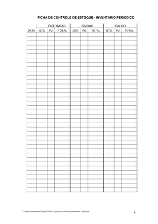 FICHA DE CONTROLE DE ESTOQUE - INVENTARIO PERIODICO

                           ENTRADAS                             SAIDAS                    SALDO
     DATA         QTD       PU        TOTAL           QTD        PU         TOTAL   QTD   PU   TOTAL




C:meus documentosfacape2008-2exercicios controle permanente - adm.doc
                                                                                                       8
 