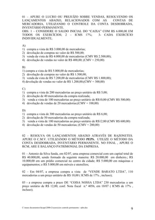 01 – APURE O LUCRO OU PREJUÍZO SOBRE VENDAS, RESOLVENDO OS
LANÇAMENTOS ABAIXO, RELACIONADOS COM AS            CONTAS DE
MERCADORIA, UTILIZANDO O CONTROLE DA CONTA DESDOBRADA,
INVENTÁRIO PERMANENTE.
OBS: 1 – CONSIDERE O SALDO INICIAL DO “CAIXA” COM R$ 6.000,00 EM
TODOS OS EXERCÍCIOS; 2 – ICMS 17%;         3- CADA EXERCÍCIO
INDIVIDUALMENTE;

A)
1)   compra a vista de R$ 3.000,00 de mercadorias;
2)   devolução de compras no valor de R$ 500,00;
3)   venda da vista de R$ 4.000,00 de mercadorias (CMV R$ 2.500,00);
4)   devolução de vendas no valor de R$ 400,00; (CMV = 250,00)

B)
1) compra a vista de R$ 5.000,00 de mercadorias;
2) devolução de compras no valor de R$ 1.500,00;
3) venda da vista de R$ 7.200,00 de mercadorias (CMV R$ 1.800,00);
4) devolução de vendas no valor de R$ 1.200,00;(CMV = 300,00)

C)
1)   compra a vista de 200 mercadorias ao preço unitário de R$ 5,00;
2)   devolução de 40 mercadorias da compra realizada;
3)    venda a vista de 100 mercadorias ao preço unitário de R$10,00 (CMV R$ 500,00)
4)   devolução de vendas de 20 mercadorias;(CMV = 100,00)

D)
1)   compra a vista de 300 mercadorias ao preço unitário de R$ 6,00;
2)   devolução de 50 mercadorias da compra realizada;
3)    venda a vista de 100 mercadorias ao preço unitário de R$12,00 (CMV R$ 600,00)
4)   devolução de vendas de 50 mercadorias; (CMV = 200,00)


02 – RESOLVA OS LANÇAMENTOS ABAIXO ATRAVÉS DE RAZONETES.
APURE O C.M.V. UTILIZANDO O MÉTODO PEPS. UTILIZE O MÉTODO DA
CONTA DESDOBRADA, INVENTÁRIO PERMANENTE. NO FINAL , APURE O
RCM, ARE E BALANÇO PATRIMONIAL DA EMPRESA.

01 – Antonio da Silva funda, em 02/07, uma empresa comercial com um capital total de
R$ 40.000,00, sendo formado da seguinte maneira: R$ 20.000,00 em dinheiro.; R$
10.000,00 em um prédio comercial no centro da cidade; R$ 5.000,00 em máquinas e
equipamentos; e R$ 5.000,00 em móveis e utensílios;

02 – Em 04/07, a empresa compra a vista de “VENDE BARATO LTDA”, 110
mercadorias a um preço unitário de R$ 10,00 ( ICMS de 17% , incluso);

03 - a empresa compra a prazo DE “COISA NOSSA LTDA” 230 mercadorias a um
preço unitário de R$ 12,00, conf. Nota fiscal n.º 4056, em 10/07 ( ICMS de 17% ,
incluso);




C:meus documentosfacape2008-2exercicios controle permanente - adm.doc
                                                                                      9
 