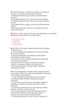 4. (UNESP) Assinale a alternativa que indica corretamente as
principais características da população australiana.
a) Predominantemente branca, numerosa e bem distribuída
no espaço.
b) De origem ameríndia, rural, com altas taxas de natalidade.
c) Predominantemente branca, urbana, com elevada esperança
de vida.
d) De origem britânica, urbana, com altas taxas de mortalidade
infantil.
e) De origem americana, numerosa e concentrada na porção
centro-norte do país.
5. Observe o mapa e diga quais os fatores que determinam a concentração
populacional da Austrália na sua porção oriental:
— povoamento antigo
— clima ameno
— urbanização
— industrialização
6. (FAAP-SP) A Austrália, situada no hemisfério sul do globo,
caracteriza-se por
a) ser um país tipicamente equatorial com economia baseada
em recursos primários.
b) apresentar população rural reduzida e centros urbanos
concentrados no sudeste do país.
c) ter um território em sua maior parte desértico e população
com renda per capita baixa.
d) possuir 40% do seu território recoberto por florestas
tropicais e importantes indústrias de transformação.
e) apresentar plataforma continental ampla e destacada
exportação de petróleo.
7. (FGV-RJ-Adaptada) A Austrália integra o grupo dos países
desenvolvidos. Selecione as afirmativas adequadas para exprimir
a sua realidade socioeconômica:
1. A parte ocidental é representada por extensos desertos,
com altitudes médias de 300m e de pequena ocupação
econômica.
2. A agricultura, apesar da escassez dos espaços cultiváveis,
apresenta uma importante produção de cereais e culturas
industriais.
3. A numerosa população permite a exportação de produtos
agrícolas e aumenta o consumo interno.
4. A economia regional foi tradicionalmente agrícola até a
Segunda Guerra Mundial, porém após aquela data, se
encontra em franco processo de industrialização.
5. Os rebanhos de bovinos e ovinos são muito numerosos e,

 