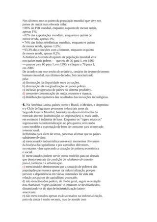 Nos últimos anos o quinto da população mundial que vive nos
países de renda mais elevada tinha:
• 86% do PIB mundial, enquanto o quinto de menor renda,
apenas 1%;
• 82% das exportações mundiais, enquanto o quinto de
menor renda, apenas 1%;
• 74% das linhas telefônicas mundiais, enquanto o quinto
de menor renda, apenas 1,5%;
• 93,3% das conexões com a Internet, enquanto o quinto
de menor renda, apenas 0,2%.
A distância da renda do quinto da população mundial vive
nos países mais pobres — que era de 30 para 1, em 1960
— passou para 60 para 1, em 1990, e chegou a 76 para 1,
em 2008.
De acordo com esse trecho do relatório, cenário do desenvolvimento
humano mundial, nas últimas décadas, foi caracterizado
pela:
a) diminuição da disparidade entre as nações.
b) diminuição da marginalização de países pobres.
c) inclusão progressiva de países no sistema produtivo.
d) crescente concentração de renda, recursos e riqueza.
e) distribuição equitativa dos resultados das inovações tecnológicas.
4. Na América Latina, países como o Brasil, o México, a Argentina
e o Chile deflagraram processos industriais antes da
Segunda Guerra Mundial, baseados no desenvolvimento do
mercado interno (substituição de importações) e, mais tarde,
em estímulo à indústria de base. Enquanto os “tigres asiáticos”
ingressaram na industrialização no pós-guerra, utilizando
como modelo a exportação de bens de consumo para o mercado
internacional.
Refletindo para além do texto, podemos afirmar que os países
subdesenvolvidos:
a) mencionados industrializaram-se em momentos diferentes
da história do capitalismo e por caminhos diferentes,
no entanto, vêm superando a situação de pobreza econômica
e social.
b) mencionados podem servir como modelos para os demais
que desejarem sair da condição de subdesenvolvimento,
pois o caminho é a urbanização.
c) mencionados demonstram que a situação de pobreza das
populações permanece apesar da industrialização, porque
persiste a dependência em várias dimensões da vida em
relação aos países de capitalismo avançado.
d) não mencionados podem, de modo geral, seguir o exemplo
dos chamados “tigres asiáticos” e tornaram-se desenvolvidos,
distanciando-se do tipo de industrialização latinoamericana.
e) não mencionados apenas estão atrasados na industrialização,
pois ela ainda é muito recente, mas de acordo com

 