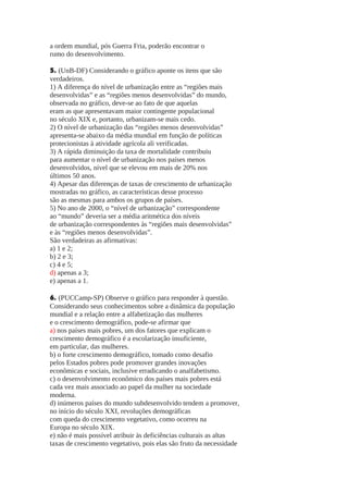 a ordem mundial, pós Guerra Fria, poderão encontrar o
rumo do desenvolvimento.
5. (UnB-DF) Considerando o gráfico aponte os itens que são
verdadeiros.
1) A diferença do nível de urbanização entre as “regiões mais
desenvolvidas” e as “regiões menos desenvolvidas” do mundo,
observada no gráfico, deve-se ao fato de que aquelas
eram as que apresentavam maior contingente populacional
no século XIX e, portanto, urbanizam-se mais cedo.
2) O nível de urbanização das “regiões menos desenvolvidas”
apresenta-se abaixo da média mundial em função de políticas
protecionistas à atividade agrícola ali verificadas.
3) A rápida diminuição da taxa de mortalidade contribuiu
para aumentar o nível de urbanização nos países menos
desenvolvidos, nível que se elevou em mais de 20% nos
últimos 50 anos.
4) Apesar das diferenças de taxas de crescimento de urbanização
mostradas no gráfico, as características desse processo
são as mesmas para ambos os grupos de países.
5) No ano de 2000, o “nível de urbanização” correspondente
ao “mundo” deveria ser a média aritmética dos níveis
de urbanização correspondentes às “regiões mais desenvolvidas”
e às “regiões menos desenvolvidas”.
São verdadeiras as afirmativas:
a) 1 e 2;
b) 2 e 3;
c) 4 e 5;
d) apenas a 3;
e) apenas a 1.
6. (PUCCamp-SP) Observe o gráfico para responder à questão.
Considerando seus conhecimentos sobre a dinâmica da população
mundial e a relação entre a alfabetização das mulheres
e o crescimento demográfico, pode-se afirmar que
a) nos países mais pobres, um dos fatores que explicam o
crescimento demográfico é a escolarização insuficiente,
em particular, das mulheres.
b) o forte crescimento demográfico, tomado como desafio
pelos Estados pobres pode promover grandes inovações
econômicas e sociais, inclusive erradicando o analfabetismo.
c) o desenvolvimento econômico dos países mais pobres está
cada vez mais associado ao papel da mulher na sociedade
moderna.
d) inúmeros países do mundo subdesenvolvido tendem a promover,
no início do século XXI, revoluções demográficas
com queda do crescimento vegetativo, como ocorreu na
Europa no século XIX.
e) não é mais possível atribuir às deficiências culturais as altas
taxas de crescimento vegetativo, pois elas são fruto da necessidade

 