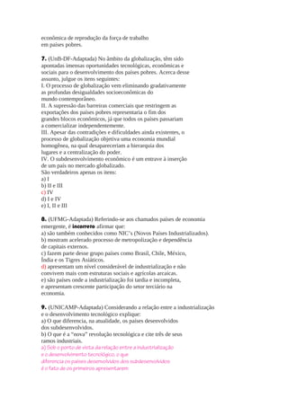 econômica de reprodução da força de trabalho
em países pobres.
7. (UnB-DF-Adaptada) No âmbito da globalização, têm sido
apontadas imensas oportunidades tecnológicas, econômicas e
sociais para o desenvolvimento dos países pobres. Acerca desse
assunto, julgue os itens seguintes:
I. O processo de globalização vem eliminando gradativamente
as profundas desigualdades socioeconômicas do
mundo contemporâneo.
II. A supressão das barreiras comerciais que restringem as
exportações dos países pobres representaria o fim dos
grandes blocos econômicos, já que todos os países passariam
a comercializar independentemente.
III. Apesar das contradições e dificuldades ainda existentes, o
processo de globalização objetiva uma economia mundial
homogênea, na qual desapareceriam a hierarquia dos
lugares e a centralização do poder.
IV. O subdesenvolvimento econômico é um entrave à inserção
de um país no mercado globalizado.
São verdadeiros apenas os itens:
a) I
b) II e III
c) IV
d) I e IV
e) I, II e III
8. (UFMG-Adaptada) Referindo-se aos chamados países de economia
emergente, é incorreto afirmar que:
a) são também conhecidos como NIC’s (Novos Países Industrializados).
b) mostram acelerado processo de metropolização e dependência
de capitais externos.
c) fazem parte desse grupo países como Brasil, Chile, México,
Índia e os Tigres Asiáticos.
d) apresentam um nível considerável de industrialização e não
convivem mais com estruturas sociais e agrícolas arcaicas.
e) são países onde a industrialização foi tardia e incompleta,
e apresentam crescente participação do setor terciário na
economia.
9. (UNICAMP-Adaptada) Considerando a relação entre a industrialização
e o desenvolvimento tecnológico explique:
a) O que diferencia, na atualidade, os países desenvolvidos
dos subdesenvolvidos.
b) O que é a “nova” revolução tecnológica e cite três de seus
ramos industriais.
a) Sob o ponto de vista da relação entre a industrialização
e o desenvolvimento tecnológico, o que
diferencia os países desenvolvidos dos subdesenvolvidos
é o fato de os primeiros apresentarem

 