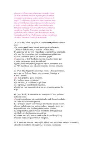 chuvoso, é influenciada pela menor insolação, típica
de latitudes mais elevadas, e pela ação dos ventos
monçônicos, úmidos no verão e secos no inverno. A
região 2, com inverno rigoroso e verão quente e seco,
não sofre influência dos ventos de monções durante
o verão, pois eles são barrados pela cordilheira do
Himalaia, localizada mais ao sul, formando uma área
semiárida. A região 3 tem inverno suave e verão
quente chuvoso, com latitudes mais baixas e maior
insolação, com forte influência dos ventos monçônicos
de verão, formando florestas latifoliadas.
2. (PUC-SP) Sobre a população chinesa não podemos afirmar
que:
a) é a mais populosa do mundo, com aproximadamente
1,4 bilhão de habitantes, e mais de 135 hab./km2.
b) apresenta um governo empenhado no controle da natalidade.
c) é uma das populações mais homogêneas do globo, com
94% de chineses e apenas 6% de outros grupos.
d) apresenta-se distribuída de maneira irregular, sendo que
a maior parte ocupa a porção ocidental.
e) predomina uma população jovem e rural, sendo que mais
de 70% da mão de obra ativa se concentra no setor primário.
3. (PUC-SP) Há grandes diferenças entre a China continental,
do oeste, e a do leste. Dentre elas, podemos dizer que a
China Oriental:
a) é mais populosa que a ocidental.
b) é mais seca que a ocidental.
c) é socialista, e a ocidental, capitalista.
d) é agrícola, e a ocidental é industrial.
e) coincide com o domínio do arroz, e a ocidental, com o do
trigo.
4. (MACK-SP) A área destacada no mapa da China pode ser
definida como:
a) espaço econômico internacionalizado, onde foram instaladas
as Zonas Econômicas Especiais.
b) a principal área de concentração da indústria pesada estatal.
c) zona tradicionalmente agrária, pobre e atrasada, sendo um
reservatório de mão de obra para os centros urbanos.
d) área periférica, com elevadas densidades demográficas e
atividades predominantemente agrárias.
e) área de anexação recente, onde se localizam Hong Kong,
Macau e outras antigas colônias europeias.
5. A partir dos anos de 1980, o país adotou uma política de abertura econômica,
atraindo investidores estrangeiros, e priorizou a instalação

 
