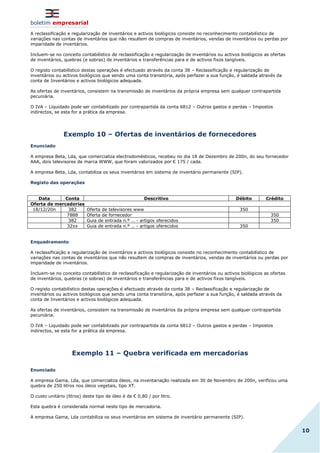 boletim empresarial
10
A reclassificação e regularização de inventários e activos biológicos consiste no reconhecimento contabilístico de
variações nas contas de inventários que não resultem de compras de inventários, vendas de inventários ou perdas por
imparidade de inventários.
Incluem-se no conceito contabilístico de reclassificação e regularização de inventários ou activos biológicos as ofertas
de inventários, quebras (e sobras) de inventários e transferências para e de activos fixos tangíveis.
O registo contabilístico destas operações é efectuado através da conta 38 – Reclassificação e regularização de
inventários ou activos biológicos que sendo uma conta transitória, após perfazer a sua função, é saldada através da
conta de Inventários e activos biológicos adequada.
As ofertas de inventários, consistem na transmissão de inventários da própria empresa sem qualquer contrapartida
pecuniária.
O IVA – Liquidado pode ser contabilizado por contrapartida da conta 6812 – Outros gastos e perdas – Impostos
indirectos, se esta for a prática da empresa.
Exemplo 10 – Ofertas de inventários de fornecedores
Enunciado
A empresa Beta, Lda, que comercializa electrodomésticos, recebeu no dia 18 de Dezembro de 200n, do seu fornecedor
AAA, dois televisores de marca WWW, que foram valorizados por € 175 / cada.
A empresa Beta, Lda, contabiliza os seus inventários em sistema de inventário permanente (SIP).
Registo das operações
Data Conta Descritivo Débito Crédito
Oferta de mercadorias
18/12/20n 382 Oferta de televisores www 350
7888 Oferta de fornecedor 350
382 Guia de entrada n.º … - artigos oferecidos 350
32xx Guia de entrada n.º … - artigos oferecidos 350
Enquadramento
A reclassificação e regularização de inventários e activos biológicos consiste no reconhecimento contabilístico de
variações nas contas de inventários que não resultem de compras de inventários, vendas de inventários ou perdas por
imparidade de inventários.
Incluem-se no conceito contabilístico de reclassificação e regularização de inventários ou activos biológicos as ofertas
de inventários, quebras (e sobras) de inventários e transferências para e de activos fixos tangíveis.
O registo contabilístico destas operações é efectuado através da conta 38 – Reclassificação e regularização de
inventários ou activos biológicos que sendo uma conta transitória, após perfazer a sua função, é saldada através da
conta de Inventários e activos biológicos adequada.
As ofertas de inventários, consistem na transmissão de inventários da própria empresa sem qualquer contrapartida
pecuniária.
O IVA – Liquidado pode ser contabilizado por contrapartida da conta 6812 – Outros gastos e perdas – Impostos
indirectos, se esta for a prática da empresa.
Exemplo 11 – Quebra verificada em mercadorias
Enunciado
A empresa Gama, Lda, que comercializa óleos, na inventariação realizada em 30 de Novembro de 200n, verificou uma
quebra de 250 litros nos óleos vegetais, tipo XT.
O custo unitário (litros) deste tipo de óleo é de € 0,80 / por litro.
Esta quebra é considerada normal neste tipo de mercadoria.
A empresa Gama, Lda contabiliza os seus inventários em sistema de inventário permanente (SIP).
 