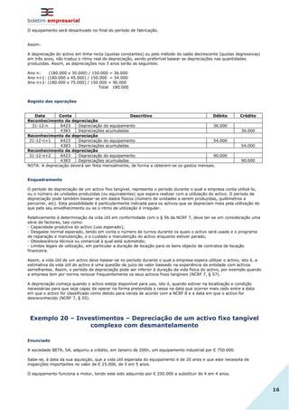 boletim empresarial
16
O equipamento será desactivado no final do período de fabricação.
Assim:
A depreciação do activo em linha recta (quotas constantes) ou pelo método do saldo decrescente (quotas degressivas)
em três anos, não traduz o ritmo real de depreciação, sendo preferível basear as depreciações nas quantidades
produzidas. Assim, as depreciações nos 3 anos serão as seguintes:
Ano n: (180.000 x 30.000) / 150.000 = 36.000
Ano n+1: (180.000 x 45.000) / 150.000 = 54.000
Ano n+2: (180.000 x 75.000) / 150.000 = 90.000
Total 180.000
Registo das operações
Data Conta Descritivo Débito Crédito
Reconhecimento da depreciação
31-12-n 6423 Depreciação do equipamento 36.000
4383 Depreciações acumuladas 36.000
Reconhecimento da depreciação
31-12-n+1 6423 Depreciação do equipamento 54.000
4383 Depreciações acumuladas 54.000
Reconhecimento da depreciação
31-12-n+2 6423 Depreciação do equipamento 90.000
4383 Depreciações acumuladas 90.000
NOTA: A depreciação deverá ser feita mensalmente, de forma a obterem-se os gastos mensais.
Enquadramento
O período de depreciação de um activo fixo tangível, representa o período durante o qual a empresa conta utilizá-lo,
ou o número de unidades produzidas (ou equivalentes) que espera realizar com a utilização do activo. O período de
depreciação pode também basear-se em dados físicos (número de unidades a serem produzidas, quilómetros a
percorrer, etc). Esta possibilidade é particularmente indicada para os activos que se depreciam mais pela utilização do
que pelo seu envelhecimento ou se o ritmo de utilização é irregular.
Relativamente à determinação da vida útil em conformidade com o § 56 da NCRF 7, deve ter-se em consideração uma
série de factores, tais como:
- Capacidade produtiva do activo (uso esperado);
- Desgaste normal esperado, tendo em conta o número de turnos durante os quais o activo será usado e o programa
de reparação e manutenção, e o cuidado e manutenção do activo enquanto estiver parado;
- Obsolescência técnica ou comercial à qual está submetido;
- Limites legais de utilização, em particular a duração de locação para os bens objecto de contratos de locação
financeira.
Assim, a vida útil de um activo deve basear-se no período durante o qual a empresa espera utilizar o activo, isto é, a
estimativa da vida útil do activo é uma questão de juízo de valor baseado na experiência da entidade com activos
semelhantes. Assim, o período de depreciação pode ser inferior à duração da vida física do activo, por exemplo quando
a empresa tem por norma renovar frequentemente os seus activos fixos tangíveis (NCRF 7, § 57).
A depreciação começa quando o activo esteja disponível para uso, isto é, quando estiver na localização e condição
necessárias para que seja capaz de operar na forma pretendida e cessa na data que ocorrer mais cedo entre a data
em que o activo for classificado como detido para venda de acordo com a NCRF 8 e a data em que o activo for
desreconhecido (NCRF 7, § 55).
Exemplo 20 – Investimentos – Depreciação de um activo fixo tangível
complexo com desmantelamento
Enunciado
A sociedade BETA, SA, adquiriu a crédito, em Janeiro de 200n, um equipamento industrial por € 750.000.
Sabe-se, à data da sua aquisição, que a vida útil esperada do equipamento é de 20 anos e que este necessita de
inspecções importantes no valor de € 25.000, de 5 em 5 anos.
O equipamento funciona a motor, tendo este sido adquirido por € 250.000 a substituir de 4 em 4 anos.
 