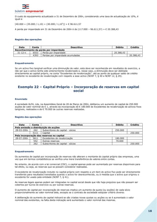 boletim empresarial
18
O custo do equipamento actualizado a 31 de Dezembro de 200n, considerando uma taxa de actualização de 10%, é
igual a:
[40.000 + (35.000 / 1,10) + (30.000 / 1,102
)] = € 96.611,57
A perda por imparidade em 31 de Dezembro de 200n é de (117.000 – 96.611,57) = € 20.388,43
Registo das operações
Data Conta Descritivo Débito Crédito
Reconhecimento da perda por imparidade
31-12-n 6553 Perda por imparidade 20.388,43
4393 Perdas por imparidade acumuladas 20.388,43
Enquadramento
Se um activo fixo tangível verificar uma diminuição de valor, esta deve ser reconhecida em resultados do exercício, a
não ser que o activo tenha sido anteriormente revalorizado e, nesse caso, a diminuição deve ser debitada
directamente ao capital próprio, na conta “Excedentes de revalorização”, até ao ponto de qualquer saldo de crédito
existente no excedente de revalorização com respeito a esse activo (NCRF 7, § 40 e NCRF 12, § 29).
Exemplo 22 – Capital Próprio – Incorporação de reservas em capital
social
Enunciado
A sociedade ALFA, Lda, na Assembleia Geral de 28 de Março de 200n, deliberou um aumento de capital de 250.000
acções de valor nominal de € 1, através da incorporação de € 180.000 de Excedentes de revalorização de activos fixos
tangíveis, realizados e de € 70.000 de outras reservas realizadas.
Registo das operações
Data Conta Descritivo Débito Crédito
Pela emissão e distribuição de acções
28-03-200n 262 Subscritores de capital - sócios 250.000
5111 Capital 250.000
Pela incorporação das reservas no capital
28-07-200n 5811 Excedentes de revalorização 180.000
552 Outras reservas 70.000
262 Subscritores de capital - sócios 250.000
Enquadramento
Os aumentos de capital por incorporação de reservas não alteram o montante do capital próprio das empresas, uma
vez que em termos contabilísticos se verifica uma mera transferência de valores entre contas.
No entanto, de acordo com a lei comercial (CSC), o capital apenas pode ser aumentado por reservas disponíveis para
tal efeito, ou seja, as reservas que se possam considerar realizadas.
O excedente de revalorização incluído no capital próprio com respeito a um item do activo fixo pode ser directamente
transferido para resultados transitados quando o activo for desreconhecido, ou à medida que o activo que originou o
excedente for usado pela entidade (NCRF 7, § 41).
As reservas legais apenas podem ser integradas no capital social desde que não haja prejuízos que não possam ser
cobertos por lucros do exercício ou por outras reservas.
O aumento de capital por incorporação de reservas implica um aumento da quota (ou acções) de cada sócio
proporcionalmente ao valor nominal dela, excepto se o contrato de sociedade estipular critério diverso.
A deliberação do aumento de capital indicará se são criadas novas quotas ou acções ou se é aumentado o valor
nominal das existentes, na falta desta indicação será aumentado o valor nominal das mesmas.
 