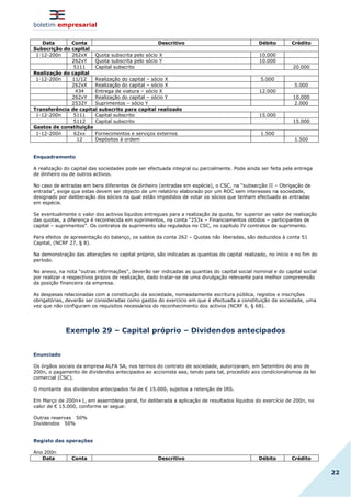 boletim empresarial
22
Data Conta Descritivo Débito Crédito
Subscrição do capital
1-12-200n 262xX Quota subscrita pelo sócio X 10.000
262xY Quota subscrita pelo sócio Y 10.000
5111 Capital subscrito 20.000
Realização do capital
1-12-200n 11/12 Realização do capital – sócio X 5.000
262xX Realização do capital – sócio X 5.000
434 Entrega de viatura – sócio X 12.000
262xY Realização do capital – sócio Y 10.000
2532Y Suprimentos – sócio Y 2.000
Transferência de capital subscrito para capital realizado
1-12-200n 5111 Capital subscrito 15.000
5112 Capital subscrito 15.000
Gastos de constituição
1-12-200n 62xx Fornecimentos e serviços externos 1.500
12 Depósitos à ordem 1.500
Enquadramento
A realização do capital das sociedades pode ser efectuada integral ou parcialmente. Pode ainda ser feita pela entrega
de dinheiro ou de outros activos.
No caso de entradas em bens diferentes de dinheiro (entradas em espécie), o CSC, na “subsecção II – Obrigação de
entrada”, exige que estas devem ser objecto de um relatório elaborado por um ROC sem interesses na sociedade,
designado por deliberação dos sócios na qual estão impedidos de votar os sócios que tenham efectuado as entradas
em espécie.
Se eventualmente o valor dos activos líquidos entregues para a realização da quota, for superior ao valor de realização
das quotas, a diferença é reconhecida em suprimentos, na conta “253x – Financiamentos obtidos – participantes de
capital – suprimentos”. Os contratos de suprimento são regulados no CSC, no capítulo IV contratos de suprimento.
Para efeitos de apresentação do balanço, os saldos da conta 262 – Quotas não liberadas, são deduzidos à conta 51
Capital, (NCRF 27, § 8).
Na demonstração das alterações no capital próprio, são indicadas as quantias do capital realizado, no início e no fim do
período.
No anexo, na nota “outras informações”, deverão ser indicadas as quantias do capital social nominal e do capital social
por realizar e respectivos prazos de realização, dado tratar-se de uma divulgação relevante para melhor compreensão
da posição financeira da empresa.
As despesas relacionadas com a constituição da sociedade, nomeadamente escritura pública, registos e inscrições
obrigatórias, deverão ser consideradas como gastos do exercício em que é efectuada a constituição da sociedade, uma
vez que não configuram os requisitos necessários do reconhecimento dos activos (NCRF 6, § 68).
Exemplo 29 – Capital próprio – Dividendos antecipados
Enunciado
Os órgãos sociais da empresa ALFA SA, nos termos do contrato de sociedade, autorizaram, em Setembro do ano de
200n, o pagamento de dividendos antecipados ao accionista aaa, tendo pata tal, procedido aos condicionalismos da lei
comercial (CSC).
O montante dos dividendos antecipados foi de € 15.000, sujeitos a retenção de IRS.
Em Março de 200n+1, em assembleia geral, foi deliberada a aplicação de resultados líquidos do exercício de 200n, no
valor de € 15.000, conforme se segue:
Outras reservas 50%
Dividendos 50%
Registo das operações
Ano 200n
Data Conta Descritivo Débito Crédito
 