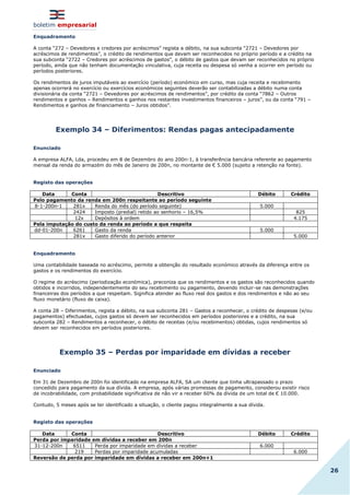 boletim empresarial
26
Enquadramento
A conta “272 – Devedores e credores por acréscimos” regista a débito, na sua subconta “2721 – Devedores por
acréscimos de rendimentos”, o crédito de rendimentos que devam ser reconhecidos no próprio período e a crédito na
sua subconta “2722 – Credores por acréscimos de gastos”, o débito de gastos que devam ser reconhecidos no próprio
período, ainda que não tenham documentação vinculativa, cuja receita ou despesa só venha a ocorrer em período ou
períodos posteriores.
Os rendimentos de juros imputáveis ao exercício (período) económico em curso, mas cuja receita e recebimento
apenas ocorrerá no exercício ou exercícios económicos seguintes deverão ser contabilizadas a débito numa conta
divisionária da conta “2721 – Devedores por acréscimos de rendimentos”, por crédito da conta “7862 – Outros
rendimentos e ganhos – Rendimentos e ganhos nos restantes investimentos financeiros – juros”, ou da conta “791 –
Rendimentos e ganhos de financiamento – Juros obtidos”.
Exemplo 34 – Diferimentos: Rendas pagas antecipadamente
Enunciado
A empresa ALFA, Lda, procedeu em 8 de Dezembro do ano 200n-1, à transferência bancária referente ao pagamento
mensal da renda do armazém do mês de Janeiro de 200n, no montante de € 5.000 (sujeito a retenção na fonte).
Registo das operações
Data Conta Descritivo Débito Crédito
Pelo pagamento da renda em 200n respeitante ao período seguinte
8-1-200n-1 281x Renda do mês (do período seguinte) 5.000
2424 Imposto (predial) retido ao senhorio – 16,5% 825
12x Depósitos à ordem 4.175
Pela imputação do custo da renda ao período a que respeita
dd-01-200n 6261 Gasto da renda 5.000
281x Gasto diferido do período anterior 5.000
Enquadramento
Uma contabilidade baseada no acréscimo, permite a obtenção do resultado económico através da diferença entre os
gastos e os rendimentos do exercício.
O regime do acréscimo (periodização económica), preconiza que os rendimentos e os gastos são reconhecidos quando
obtidos e incorridos, independentemente do seu recebimento ou pagamento, devendo incluir-se nas demonstrações
financeiras dos períodos a que respeitam. Significa atender ao fluxo real dos gastos e dos rendimentos e não ao seu
fluxo monetário (fluxo de caixa).
A conta 28 – Diferimentos, regista a débito, na sua subconta 281 – Gastos a reconhecer, o crédito de despesas (e/ou
pagamentos) efectuadas, cujos gastos só devem ser reconhecidos em períodos posteriores e a crédito, na sua
subconta 282 – Rendimentos a reconhecer, o débito de receitas (e/ou recebimentos) obtidas, cujos rendimentos só
devem ser reconhecidos em períodos posteriores.
Exemplo 35 – Perdas por imparidade em dívidas a receber
Enunciado
Em 31 de Dezembro de 200n foi identificado na empresa ALFA, SA um cliente que tinha ultrapassado o prazo
concedido para pagamento da sua dívida. A empresa, após várias promessas de pagamento, considerou existir risco
de incobrabilidade, com probabilidade significativa de não vir a receber 60% da dívida de um total de € 10.000.
Contudo, 5 meses após se ter identificado a situação, o cliente pagou integralmente a sua dívida.
Registo das operações
Data Conta Descritivo Débito Crédito
Perda por imparidade em dívidas a receber em 200n
31-12-200n 6511 Perda por imparidade em dívidas a receber 6.000
219 Perdas por imparidade acumuladas 6.000
Reversão de perda por imparidade em dívidas a receber em 200n+1
 