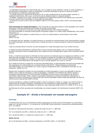 boletim empresarial
28
- As alterações estruturais num determinado país, com a criação de novas indústrias, tornam-no mais competitivo, o
que estimula as exportações e reduz as importações, provocando alterações na procura e oferta de moeda e
incrementando a cotação da moeda desse país;
- A variação positiva ou negativa das taxas de juro de um país, relativamente às de outros países, atraindo ou
repelindo investimentos, leva a que, no primeiro caso as cotações subam e no segundo desçam;
- A inflação, resultado de um maior volume de detentores de moeda relativamente ao dos agentes que a procuram,
provoca o aumento das importações e a diminuição das exportações;
- A moeda de um país em que a taxa de inflação é superior à de outros países, tende a sofrer uma desvalorização
relativa.
Uma transacção em moeda estrangeira é uma transacção que seja denominada ou exija liquidação numa moeda
estrangeira, incluindo transacções que resultem de quando uma entidade:
(a) Compra ou vende bens ou serviços cujo preço seja denominado numa moeda estrangeira;
(b) Pede emprestado ou empresta fundos quando as quantias a pagar ou a receber sejam estabelecidas numa moeda
estrangeira; ou
(c) Por qualquer forma adquire ou aliena activos ou incorre ou liquida passivos, denominados numa moeda
estrangeira.
(NCRF 23 § 20).
A transacção deve ser registada, na moeda funcional, no momento do reconhecimento inicial, pela aplicação à quantia
em moeda estrangeira da taxa de câmbio entre a moeda funcional e a moeda estrangeira à data da transacção (NCRF
23 § 21).
Todas as empresas devem converter as suas transacções em moeda estrangeira para a sua moeda funcional.
A moeda funcional é geralmente a moeda do país no qual a empresa está situada, isto é, a moeda do ambiente
económico principal no qual a entidade opera, que é aquele em que a entidade gera e gasta meios monetários (NCRF
23 § 9).
Porém, a moeda funcional pode ser diferente da divisa nacional, em particular para as empresas que realizam a maior
parte das suas operações numa outra moeda (as empresas europeias de corretagem de matérias-primas operam
principalmente em dólares) ou, também, no caso de filiais situadas em países com níveis de inflação muito elevados.
(As economias hiperinflacionárias, são aquelas em que os preços duplicam em 3 anos ou menos).
Se a moeda funcional for a moeda de um economia híperinflacionária, as demonstrações financeiras da entidade não
são reexpressas em conformidade com a presente Norma (vide IAS 29 - Relato Financeiro em Economias
Hiperinflacionárias, em conformidade com o texto original do Regulamento (CE) 1126/2008 da Comissão, de 3 de
Novembro). (NCRF 23 § 14).
Quando itens monetários resultam de uma transacção em moeda estrangeira e ocorre uma alteração na taxa de
câmbio, entre a data da transacção e a data da liquidação, o resultado é uma diferença de câmbio. Quando a
transacção é liquidada dentro do mesmo período contabilístico em que ocorreu, toda a diferença de câmbio é
reconhecida nesse período. Porém, quando a transacção é liquidada num período contabilístico subsequente, a
diferença de câmbio reconhecida em cada período até à data de liquidação é determinada pela alteração nas taxas de
câmbio durante cada período (NCRF 23 § 28).
Os itens monetários, unidades monetárias detidas e activos e passivos a receber ou a pagar num número fixado ou
determinável de unidades monetárias, resultantes de uma transacção em moeda estrangeira, são expressas no
balanço do final do período contabilístico ao câmbio em vigor nessa data (NCRF 23 § 8 e 21 e NCRF 27 § 14, al. d)).
As diferenças de câmbio apuradas são contabilizadas nas contas de gastos e de rendimentos do período (NCRF 23 §
27).
Exemplo 37 - Dívida a fornecedor em moeda estrangeira
Enunciado
A empresa ALFA, SA, em 31 de Dezembro de 200n, apresentava na conta corrente do fornecedor xxx uma dívida a
pagar em 1 de Abril de 200n+1, no montante de 125.000 GBP (Libras estrelinas), reconhecidos contabilisticamente
por € 147.058,82.
Na data do reconhecimento da dívida, o câmbio de venda era de € 1 = GBP 0,85.
Em 31 de Dezembro de 200n, o câmbio de venda era de € 1 = GBP 0,80.
Em 1 de Abril de 200n+1, o câmbio de venda era de € 1 = GBP 0,83.
Assim, tem-se
Em 31 de Dezembro de 200n, a dívida correspondia a (125.000 / 0,80) = € 156.250,00.
 