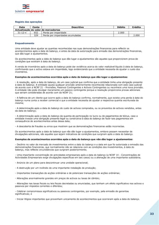 boletim empresarial
33
Registo das operações
Data Conta Descritivo Débito Crédito
Actualização do valor de mercadorias
31-12-n 652 Perda por imparidade 2.000
329 Perda por imparidades acumuladas 2.000
Enquadramento
Uma entidade deve ajustar as quantias reconhecidas nas suas demonstrações financeiras para reflectir os
acontecimentos após a data do balanço, e antes da data de autorização para emissão das demonstrações financeiras,
que dão lugar a ajustamentos.
Os acontecimentos após a data do balanço que dão lugar a ajustamentos são aqueles que proporcionem prova de
condições que existiam à data do balanço.
A venda de inventários após a data do balanço pode dar evidência acerca do valor realizável líquido à data do balanço,
confirmando que o activo estava em imparidade, logo evidenciando que a entidade necessita de ajustar o custo dos
inventários.
Exemplos de acontecimentos ocorridos após a data do balanço que dão lugar a ajustamentos:
- A resolução, após a data do balanço, de um caso judicial que confirma que a entidade tinha uma obrigação presente
à data do balanço. A entidade ajusta qualquer provisão anteriormente reconhecida relacionada com este caso judicial
de acordo com a NCRF 21 - Provisões, Passivos Contingentes e Activos Contingentes ou reconhece uma nova provisão.
A entidade não pode divulgar meramente um passivo contingente porque a resolução proporciona provas adicionais
que seriam consideradas de acordo com da NCRF 21;
- A falência de um cliente que ocorre após a data do balanço confirma, normalmente, que existia uma perda à data do
balanço numa conta a receber comercial e que a entidade necessita de ajustar a respectiva quantia escriturada da
mesma;
- A determinação após a data do balanço do custo de activos comprados, ou os proventos de activos vendidos, antes
da data do balanço;
- A determinação após a data do balanço da quantia de participação no lucro ou de pagamentos de bónus, caso a
entidade tivesse uma obrigação presente legal ou construtiva à data do balanço de fazer tais pagamentos em
consequência de acontecimentos antes dessa data;
- A descoberta de fraudes ou erros que mostrem que as demonstrações financeiras estão incorrectas.
Os acontecimentos após a data do balanço que não dão lugar a ajustamentos, embora possam necessitar de
divulgações adicionais, são aqueles que sejam indicativos de condições que surgiram após a data do balanço.
Exemplos de acontecimentos ocorridos após a data do balanço que não dão lugar a ajustamentos:
- Declínio no valor de mercado de investimentos entre a data do balanço e a data em que foi autorizada a emissão das
demonstrações financeiras, que normalmente não se relaciona com as condições dos investimentos, à data do
balanço, mas reflecte circunstâncias que surgiram posteriormente;
- Uma importante concentração de actividades empresariais após a data do balanço (a NCRF 14 - Concentrações de
Actividades Empresariais exige divulgações específicas em tais casos) ou a alienação de uma importante subsidiária;
- Anúncio de um plano para descontinuar uma unidade operacional;
- A destruição por um incêndio de uma importante instalação de produção;
- Importantes transacções de acções ordinárias e de potenciais transacções de acções ordinárias;
- Alterações anormalmente grandes em preços de activos ou taxas de câmbio;
- Alterações nas taxas fiscais ou leis fiscais decretadas ou anunciadas, que tenham um efeito significativo nos activos e
passivos por impostos correntes e diferidos;
- Celebrar compromissos significativos ou passivos contingentes, por exemplo, pela emissão de garantias
significativas; e
- Iniciar litígios importantes que provenham unicamente de acontecimentos que ocorreram após a data do balanço.
 
